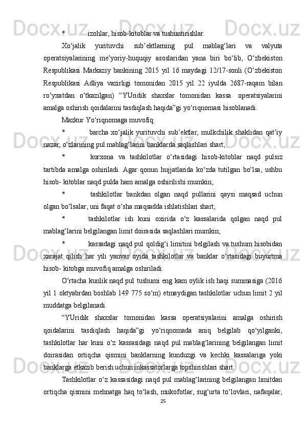 * izohlar,   hisob-kitoblar   va   tushuntirishlar.
Xo‘jalik   yurituvchi   sub’ektlarning   pul   mablag‘lari   va   valyuta
operatsiyalarining   me’yoriy-huquqiy   asoslaridan   yana   biri   bo‘lib,   O‘zbekiston
Respublikasi   Markaziy   bankining   2015   yil   16   maydagi   12/17-sonli   (O‘zbekiston
Respublikasi   Adliya   vazirligi   tomonidan   2015   yil   22   iyulda   2687-raqam   bilan
ro‘yxatdan   o‘tkazilgan)   “YUridik   shaxslar   tomonidan   kassa   operatsiyalarini
amalga   oshirish   qoidalarini tasdiqlash   haqida”gi   yo‘riqnomasi hisoblanadi.
Mazkur   Yo‘riqnomaga   muvofiq:
* barcha   xo‘jalik   yurituvchi   sub’ektlar,   mulkchilik   shaklidan   qat’iy
nazar,   o‘zlarining   pul mablag‘larini   banklarda   saqlashlari   shart;
* korxona   va   tashkilotlar   o‘rtasidagi   hisob-kitoblar   naqd   pulsiz
tartibda   amalga   oshiriladi.   Agar   qonun   hujjatlarida   ko‘zda   tutilgan   bo‘lsa,   ushbu
hisob-   kitoblar   naqd   pulda ham   amalga oshirilishi   mumkin;
* tashkilotlar   bankdan   olgan   naqd   pullarini   qaysi   maqsad   uchun
olgan   bo‘lsalar,   uni faqat   o‘sha   maqsadda ishlatishlari   shart;
* tashkilotlar   ish   kuni   oxirida   o‘z   kassalarida   qolgan   naqd   pul
mablag‘larini   belgilangan limit doirasida   saqlashlari   mumkin;
* kassadagi naqd pul qoldig‘i limitini belgilash va tushum hisobidan
xarajat   qilish   har   yili   yanvar   oyida   tashkilotlar   va   banklar   o‘rtasidagi   buyurtma
hisob-   kitobga   muvofiq   amalga   oshiriladi.
O‘rtacha kunlik naqd pul tushumi eng kam oylik ish haqi summasiga (2016
yil 1 oktyabrdan boshlab 149 775 so‘m) etmaydigan tashkilotlar uchun limit 2 yil
muddatga belgilanadi.
“YUridik   shaxslar   tomonidan   kassa   operatsiyalarini   amalga   oshirish
qoidalarini   tasdiqlash   haqida”gi   yo‘riqnomada   aniq   belgilab   qo‘yilganki,
tashkilotlar   har   kuni   o‘z   kassasidagi   naqd   pul   mablag‘larining   belgilangan   limit
doirasidan   ortiqcha   qismini   banklarning   kunduzgi   va   kechki   kassalariga   yoki
banklarga   etkazib berish uchun   inkassatorlarga   topshirishlari   shart.
Tashkilotlar   o‘z   kassasidagi   naqd   pul   mablag‘larining   belgilangan   limitdan
ortiqcha   qismini   mehnatga   haq   to‘lash,   mukofotlar,   sug‘urta   to‘lovlari,   nafaqalar,
25 