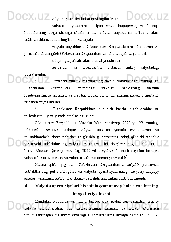 * valyuta   operatsiyalariga   quyidagilar   kiradi:
– valyuta   boyliklariga   bo‘lgan   mulk   huquqining   va   boshqa
huquqlarning   o‘zga   shaxsga   o‘tishi   hamda   valyuta   boyliklarini   to‘lov   vositasi
sifatida ishlatish   bilan bog‘liq   operatsiyalar;
– valyuta   boyliklarini   O‘zbekiston   Respublikasiga   olib   kirish   va
jo‘natish,   shuningdek   O‘zbekiston Respublikasidan   olib   chiqish   va   jo‘natish;
– xalqaro   pul   jo‘natmalarini   amalga   oshirish;
– rezidentlar   va   norezidentlar   o‘rtasida   milliy   valyutadagi
operatsiyalar;
* rezident   yuridik   shaxslarning   chet   el   valyutasidagi   mablag‘lari
O‘zbekiston   Respublikasi   hududidagi   vakolatli   banklardagi   valyuta
hisobvaraqlarida saqlanadi va ular tomonidan qonun hujjatlariga muvofiq mustaqil
ravishda   foydalaniladi;
* O‘zbekiston   Respublikasi   hududida   barcha   hisob-kitoblar   va
to‘lovlar   milliy   valyutada   amalga   oshiriladi.
O‘zbekiston   Respublikasi   Vazirlar   Mahkamasining   2020   yil   29   iyundagi
245-sonli   “Birjadan   tashqari   valyuta   bozorini   yanada   rivojlantirish   va
mustahkamlash   chora-tadbirlari   to‘g‘risida”gi   qarorining   qabul   qilinishi   xo‘jalik
yurituvchi   sub’ektlarning   valyuta   operatsiyalarini   rivojlantirishga   kuchli   turtki
berdi.   Mazkur   Qarorga   muvofiq,   2020   yil   1   iyuldan   boshlab   birjadan   tashqari
valyuta   bozorida   xorijiy   valyutani   sotish mexanizmi   joriy   etildi 15
.
Xulosa   qilib   aytganda,   O‘zbekiston   Respublikasida   xo‘jalik   yurituvchi
sub’ektlarning   pul   mablag‘lari   va   valyuta   operatsiyalarining   me’yoriy-huquqiy
asoslari   yaratilgan bo‘lib,   ular   doimiy   ravishda   takomillashtirib borilmoqda.
4. Valyuta   operatsiyalari   hisobiningzamonaviy   holati va ularning
buxgalteriya hisobi
Mamlakat   xududida   va   uning   tashkarisida   joylashgan   bankdagi   xorijiy
valyuta   schyotlaridagi   pul   mablag‘larining   xarakati   va   holati   to‘g‘risida
umumlashtirilgan   ma’lumot   quyidagi   Hisobvaraqlarda   amalga   oshiriladi:   5210-
27 