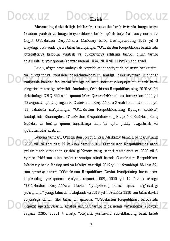 Kirish
Mavzuning   dolzarbligi:   Ma'lumki,   respublika   bank   tizimida   buxgalteriya
hisobini   yuritish   va   buxgalteriya   ishlarini   tashkil   qilish   bo'yicha   asosiy   normativ
hujjat   O'zbekiston   Respublikasi   Markaziy   banki   Boshqaruvining   2018   yil   3
maydagi 11/5-sonli qarori bilan tasdiqlangan “O'zbekiston Respublikasi banklarida
buxgalteriya   hisobini   yuritish   va   buxgalteriya   ishlarini   tashkil   qilish   tartibi
to'g'risida”gi yo'riqnoma (ro'yxat raqami 1834, 2018 yil 11 iyul) hisoblanadi.
Lekin, o'tgan davr mobaynida respublika iqtisodiyotida, xususan bank tizimi
va   buxgalteriya   sohasida   bosqichma-bosqich   amalga   oshirilayotgan   islohotlar
natijasida   banklar   faoliyatini   tartibga   soluvchi   normativ-huquqiy   hujjatlarda   katta
o'zgarishlar amalga oshirildi. Jumladan, O'zbekiston Respublikasining 2020 yil 26
dekabrdagi O'RQ 360-sonli qonuni bilan Qonunchilik palatasi tomonidan 2020 yil
28 avgustda qabul qilingan va O'zbekiston Respublikasi Senati tomonidan 2020 yil
12   dekabrda   ma'qullangan   “O'zbekiston   Respublikasining   Byudjet   kodeksi”
tasdiqlandi.   Shuningdek,   O'zbekiston   Respublikasining   Fuqarolik   Kodeksi,   Soliq
kodeksi   va   boshqa   qonun   hujjatlariga   ham   bir   qator   jiddiy   o'zgartirish   va
qo'shimchalar kiritildi.
Bundan tashqari, O'zbekiston Respublikasi  Markaziy banki Boshqaruvining
2020   yil   26   apreldagi   N   9/1-son   qarori   bilan   “O'zbekiston   Respublikasida   naqd
pulsiz   hisob-kitoblar   to'g'risida”gi   Nizom   yangi   tahriri   tasdiqlandi   va   2020   yil   3
iyunda   2465-son   bilan   davlat   ro'yxatiga   olindi   hamda   O'zbekiston   Respublikasi
Markaziy banki Boshqaruvi va Moliya vazirligi 2019 yil 11 fevraldagi 38/1 va 89-
son   qaroriga   asosan   “O'zbekiston   Respublikasi   Davlat   byudjetining   kassa   ijrosi
to'g'risidagi   yo'riqnoma”   (ro'yxat   raqami   1009,   2020   yil   19   fevral)   o'rniga
“O'zbekiston   Respublikasi   Davlat   byudjetining   kassa   ijrosi   to'g'risidagi
yo'riqnoma” yangi tahrirda tasdiqlandi va 2019 yil 1 fevralda 2320-son bilan davlat
ro'yxatiga   olindi.   Shu   bilan   bir   qatorda,   “O'zbekiston   Respublikasi   banklarida
depozit   operatsiyalarini   amalga   oshirish   tartibi   to'g'risidagi   yo'riqnoma”   (ro'yxat
raqami   2205,   20201   4   mart),   “Xo'jalik   yurituvchi   sub'ektlarning   bank   hisob
3