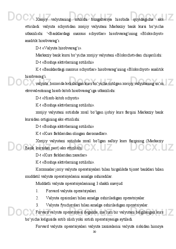 Xorijiy   valyutaning   sotilishi   buxgalteriya   hisobida   quyidagicha   aks
ettiriladi:   valyuta   schyotidan   xorijiy   valyutani   Markaziy   bank   kursi   bo‘yicha
utkazilishi:   '<Banklardagi   maxsus   schyotlar»   hisobvarag‘ining   «Blokschyot»
analitik   hisobvarag‘i
D-t   «Valyuta   hisobvarag‘i».
Markaziy   bank   kursi   bo‘yicha   xorijiy   valyutani   «Blokschet»dan   chiqarilishi:
D-t   «Boshqa   aktivlarning   sotilishi»
K-t   «Banklardagi   maxsus   schyotlar»   hisobvarag‘ining   «Blokschyot»   analitik
hisobvarag‘i.
valyuta   bozorida kelishilgan kurs bo‘yicha sotilgan xorijiy   valyutaning   so‘m
ekvivalentining   hisob-kitob   hisobvarag‘iga   utkazilishi:
D-t   «Hisob-kitob   schyoti»
K-t   «Boshqa   aktivlarning   sotilishi».
xorijiy   valyutani   sotishda   xosil   bo‘lgan   ijobiy   kurs   farqini   Markaziy   bank
kursidan   ortigining   aks   ettirilishi:
D-t   «Boshqa   aktivlarning   sotilishi»
K-t   «Kurs   farklaridan   olingan   daromadlar».
Xorijiy   valyutani   sotishda   xosil   bo‘lgan   salbiy   kurs   farqining   (Markaziy
Bank   kursidan   past)   aks   ettirilishi:
D-t   «Kurs   farklaridan   zararlar»
K-t   «Boshqa   aktivlarning   sotilishi».
Korxonalar   joriy   valyuta   operatsiyalari   bilan   birgalikda   tijorat   banklari   bilan
muddatil   valyuta operatsiyalarini   amalga   oshiradilar.
Muddatli   valyuta   operatsiyalarining   3   shakli   mavjud:
1. Forvard   valyuta   operatsiyalari.
2. Valyuta   opsionlari   bilan   amalga   oshiriladigan   operatsiyalar.
3. Valyuta   fyucherslari   bilan   amalga   oshiriladigan   operatsiyalar.
Forvard valyuta operatsiyasi deganda, ma’lum bir valyutani belgilangan kurs
bo‘yicha   kelgusida   sotib   olish   yoki   sotish operatsiyasiga   aytiladi.
Forvard   valyuta   operatsiyalari   valyuta   zaxiralarini   valyuta   riskidan   himoya
30 