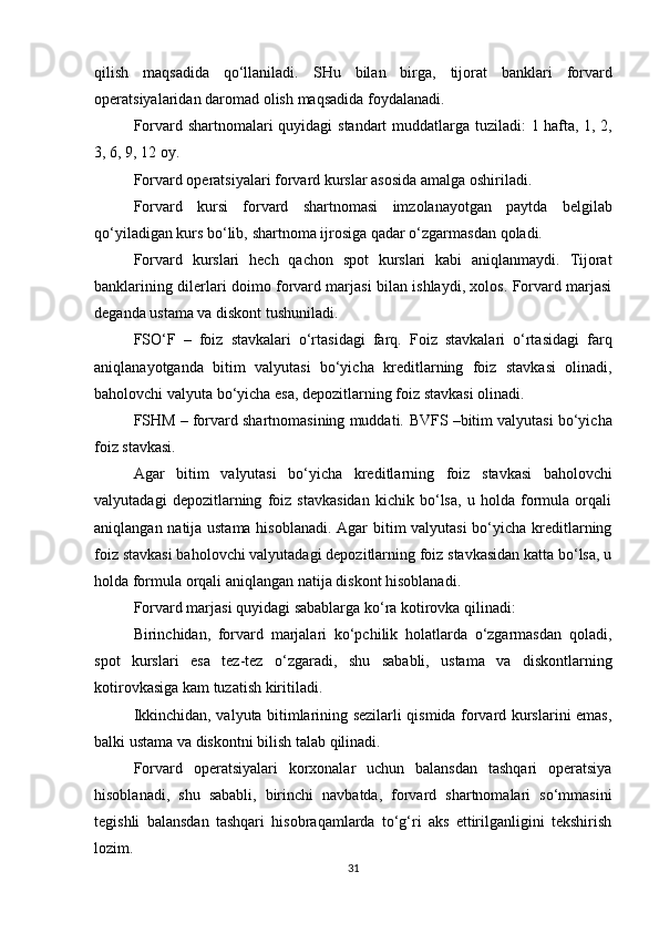 qilish   maqsadida   qo‘llaniladi.   SHu   bilan   birga,   tijorat   banklari   forvard
operatsiyalaridan   daromad   olish   maqsadida   foydalanadi.
Forvard   shartnomalari   quyidagi   standart   muddatlarga   tuziladi:   1   hafta,   1,   2,
3,   6,   9,   12   oy.
Forvard   operatsiyalari   forvard   kurslar   asosida   amalga   oshiriladi.
Forvard   kursi   forvard   shartnomasi   imzolanayotgan   paytda   belgilab
qo‘yiladigan   kurs   bo‘lib,   shartnoma   ijrosiga   qadar   o‘zgarmasdan   qoladi.
Forvard   kurslari   hech   qachon   spot   kurslari   kabi   aniqlanmaydi.   Tijorat
banklarining dilerlari doimo forvard marjasi bilan ishlaydi, xolos. Forvard marjasi
deganda   ustama va diskont   tushuniladi.
FSO‘F   –   foiz   stavkalari   o‘rtasidagi   farq.   Foiz   stavkalari   o‘rtasidagi   farq
aniqlanayotganda   bitim   valyutasi   bo‘yicha   kreditlarning   foiz   stavkasi   olinadi,
baholovchi   valyuta bo‘yicha   esa,   depozitlarning foiz   stavkasi   olinadi.
FSHM – forvard shartnomasining muddati.   BVFS   –bitim   valyutasi   bo‘yicha
foiz   stavkasi.
Agar   bitim   valyutasi   bo‘yicha   kreditlarning   foiz   stavkasi   baholovchi
valyutadagi   depozitlarning   foiz   stavkasidan   kichik   bo‘lsa,   u   holda   formula   orqali
aniqlangan natija ustama hisoblanadi. Agar bitim valyutasi  bo‘yicha kreditlarning
foiz stavkasi baholovchi valyutadagi depozitlarning foiz stavkasidan katta bo‘lsa, u
holda   formula   orqali   aniqlangan   natija   diskont   hisoblanadi.
Forvard   marjasi   quyidagi   sabablarga   ko‘ra   kotirovka   qilinadi:
Birinchidan,   forvard   marjalari   ko‘pchilik   holatlarda   o‘zgarmasdan   qoladi,
spot   kurslari   esa   tez-tez   o‘zgaradi,   shu   sababli,   ustama   va   diskontlarning
kotirovkasiga   kam   tuzatish   kiritiladi.
Ikkinchidan, valyuta bitimlarining sezilarli qismida forvard kurslarini emas,
balki ustama   va   diskontni bilish   talab   qilinadi.
Forvard   operatsiyalari   korxonalar   uchun   balansdan   tashqari   operatsiya
hisoblanadi,   shu   sababli,   birinchi   navbatda,   forvard   shartnomalari   so‘mmasini
tegishli   balansdan   tashqari   hisobraqamlarda   to‘g‘ri   aks   ettirilganligini   tekshirish
lozim.
31 