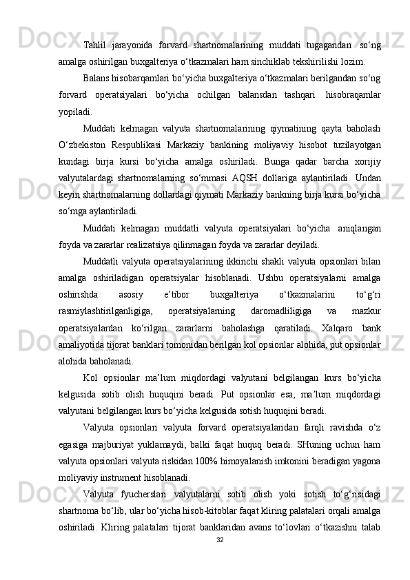 Tahlil   jarayonida   forvard   shartnomalarining   muddati   tugagandan   so‘ng
amalga   oshirilgan   buxgalteriya   o‘tkazmalari   ham   sinchiklab   tekshirilishi   lozim.
Balans hisobarqamlari bo‘yicha buxgalteriya o‘tkazmalari berilgandan so‘ng
forvard   operatsiyalari   bo‘yicha   ochilgan   balansdan   tashqari   hisobraqamlar
yopiladi.
Muddati   kelmagan   valyuta   shartnomalarining   qiymatining   qayta   baholash
O‘zbekiston   Respublikasi   Markaziy   bankining   moliyaviy   hisobot   tuzilayotgan
kundagi   birja   kursi   bo‘yicha   amalga   oshiriladi.   Bunga   qadar   barcha   xorijiy
valyutalardagi   shartnomalarning   so‘mmasi   AQSH   dollariga   aylantiriladi.   Undan
keyin shartnomalarning dollardagi qiymati Markaziy bankning birja kursi bo‘yicha
so‘mga   aylantiriladi.
Muddati   kelmagan   muddatli   valyuta   operatsiyalari   bo‘yicha   aniqlangan
foyda   va   zararlar   realizatsiya qilinmagan   foyda   va   zararlar   deyiladi.
Muddatli  valyuta operatsiyalarining ikkinchi shakli  valyuta opsionlari bilan
amalga   oshiriladigan   operatsiyalar   hisoblanadi.   Ushbu   operatsiyalarni   amalga
oshirishda   asosiy   e’tibor   buxgalteriya   o‘tkazmalarini   to‘g‘ri
rasmiylashtirilganligiga,   operatsiyalarning   daromadliligiga   va   mazkur
operatsiyalardan   ko‘rilgan   zararlarni   baholashga   qaratiladi.   Xalqaro   bank
amaliyotida tijorat banklari tomonidan berilgan kol opsionlar alohida, put opsionlar
alohida   baholanadi.
Kol   opsionlar   ma’lum   miqdordagi   valyutani   belgilangan   kurs   bo‘yicha
kelgusida   sotib   olish   huquqini   beradi.   Put   opsionlar   esa,   ma’lum   miqdordagi
valyutani   belgilangan   kurs bo‘yicha   kelgusida   sotish huquqini beradi.
Valyuta   opsionlari   valyuta   forvard   operatsiyalaridan   farqli   ravishda   o‘z
egasiga   majburiyat   yuklamaydi,   balki   faqat   huquq   beradi.   SHuning   uchun   ham
valyuta opsionlari valyuta riskidan 100% himoyalanish imkonini beradigan yagona
moliyaviy   instrument hisoblanadi.
Valyuta   fyucherslari   valyutalarni   sotib   olish   yoki   sotish   to‘g‘risidagi
shartnoma bo‘lib, ular bo‘yicha hisob-kitoblar faqat kliring palatalari orqali amalga
oshiriladi.   Kliring   palatalari   tijorat   banklaridan   avans   to‘lovlari   o‘tkazishni   talab
32 