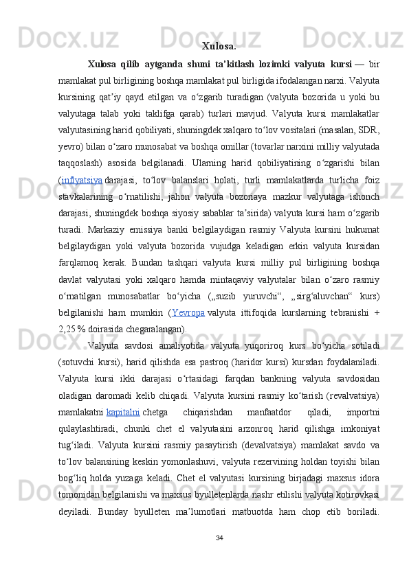 Xulosa.
Xulosa   qilib   aytganda   shuni   ta’kitlash   lozimki   valyuta   kursi   —   bir
mamlakat pul birligining boshqa mamlakat pul birligida ifodalangan narxi. Valyuta
kursining   qat iy   qayd   etilgan   va   o zgarib   turadigan   (valyuta   bozorida   u   yoki   buʼ ʻ
valyutaga   talab   yoki   taklifga   qarab)   turlari   mavjud.   Valyuta   kursi   mamlakatlar
valyutasining harid qobiliyati, shuningdek xalqaro to lov vositalari (masalan, SDR,	
ʻ
yevro) bilan o zaro munosabat va boshqa omillar (tovarlar narxini milliy valyutada	
ʻ
taqqoslash)   asosida   belgilanadi.   Ularning   harid   qobiliyatining   o zgarishi   bilan	
ʻ
( inflyatsiya   darajasi,   to lov   balanslari   holati,   turli   mamlakatlarda   turlicha   foiz	
ʻ
stavkalarining   o rnatilishi,   jahon   valyuta   bozoriaya   mazkur   valyutaga   ishonch	
ʻ
darajasi, shuningdek boshqa siyosiy sabablar ta sirida) valyuta kursi ham o zgarib	
ʼ ʻ
turadi.   Markaziy   emissiya   banki   belgilaydigan   rasmiy   Valyuta   kursini   hukumat
belgilaydigan   yoki   valyuta   bozorida   vujudga   keladigan   erkin   valyuta   kursidan
farqlamoq   kerak.   Bundan   tashqari   valyuta   kursi   milliy   pul   birligining   boshqa
davlat   valyutasi   yoki   xalqaro   hamda   mintaqaviy   valyutalar   bilan   o zaro   rasmiy	
ʻ
o rnatilgan   munosabatlar   bo yicha   („suzib   yuruvchi“,   „sirg aluvchan“   kurs)	
ʻ ʻ ʻ
belgilanishi   ham   mumkin   ( Yevropa   valyuta   ittifoqida   kurslarning   tebranishi   +
2,25   % doirasida chegaralangan). 
Valyuta   savdosi   amaliyotida   valyuta   yuqoriroq   kurs   bo yicha   sotiladi	
ʻ
(sotuvchi   kursi),   harid   qilishda   esa   pastroq   (haridor   kursi)   kursdan   foydalaniladi.
Valyuta   kursi   ikki   darajasi   o rtasidagi   farqdan   bankning   valyuta   savdosidan	
ʻ
oladigan   daromadi   kelib   chiqadi.   Valyuta   kursini   rasmiy   ko tarish   (revalvatsiya)	
ʻ
mamlakatni   kapitalni   chetga   chiqarishdan   manfaatdor   qiladi,   importni
qulaylashtiradi,   chunki   chet   el   valyutasini   arzonroq   harid   qilishga   imkoniyat
tug iladi.   Valyuta   kursini   rasmiy   pasaytirish   (devalvatsiya)   mamlakat   savdo   va	
ʻ
to lov   balansining   keskin   yomonlashuvi,   valyuta   rezervining   holdan   toyishi   bilan
ʻ
bog liq   holda   yuzaga   keladi.   Chet   el   valyutasi   kursining   birjadagi   maxsus   idora	
ʻ
tomonidan belgilanishi va maxsus byulletenlarda nashr etilishi valyuta kotirovkasi
deyiladi.   Bunday   byulleten   ma lumotlari   matbuotda   ham   chop   etib   boriladi.	
ʼ
34 