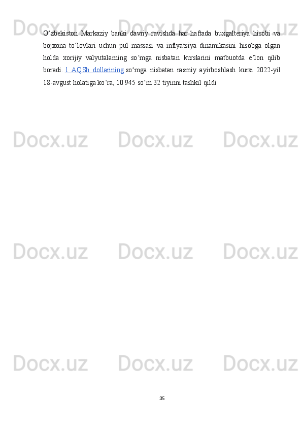 O zbekiston   Markaziy   banki   davriy   ravishda   har   haftada   buxgalteriya   hisobi   vaʻ
bojxona   to lovlari   uchun   pul   massasi   va   inflyatsiya   dinamikasini   hisobga   olgan	
ʻ
holda   xorijiy   valyutalarning   so mga   nisbatan   kurslarini   matbuotda   e lon   qilib	
ʻ ʼ
boradi.   1   AQSh   dollarining   so mga   nisbatan   rasmiy   ayirboshlash   kursi   2022-yil	
ʻ
18-avgust holatiga ko ra, 10 945 so m 32 tiyinni tashkil qildi	
ʻ ʻ
35 