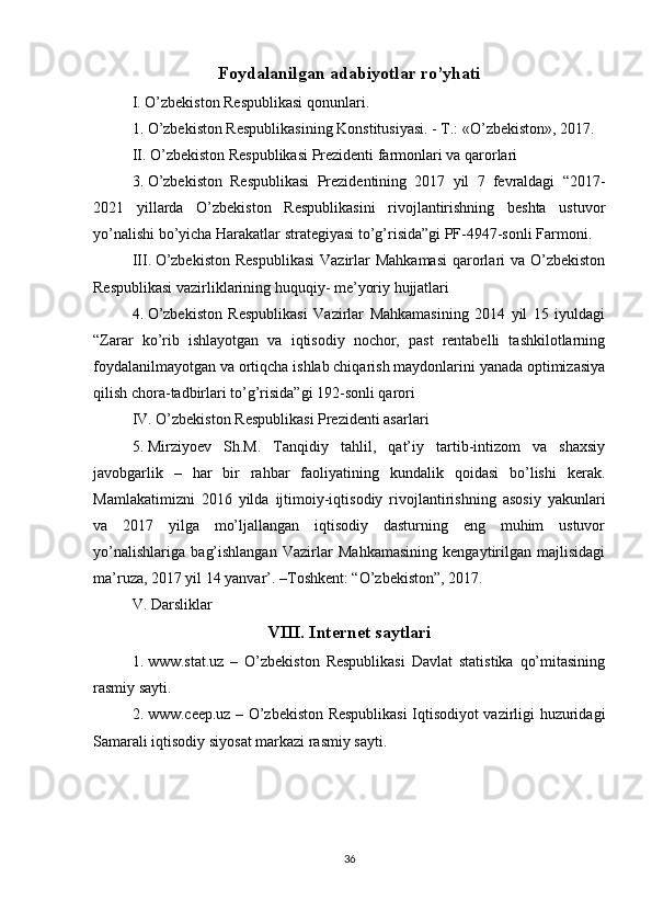 Foydalanilgan adabiyotlar ro’yhati
I. O’zbekiston Respublikasi qonunlari.
1.   O’zbekiston Respublikasining Konstitusiyasi. - T.: «O’zbekiston», 2017.
II. O’zbekiston Respublikasi Prezidenti farmonlari va qarorlari
3.   O’zbekiston   Respublikasi   Prezidentining   2017   yil   7   fevraldagi   “2017-
2021   yillarda   O’zbekiston   Respublikasini   rivojlantirishning   beshta   ustuvor
yo’nalishi bo’yicha Harakatlar strategiyasi to’g’risida”gi PF-4947-sonli Farmoni. 
III.   O’zbekiston  Respublikasi  Vazirlar  Mahkamasi  qarorlari  va  O’zbekiston
Respublikasi vazirliklarining huquqiy- me’yoriy hujjatlari 
4.   O’zbekiston   Respublikasi   Vazirlar   Mahkamasining   2014   yil   15   iyuldagi
“Zarar   ko’rib   ishlayotgan   va   iqtisodiy   nochor,   past   rentabelli   tashkilotlarning
foydalanilmayotgan va ortiqcha ishlab chiqarish maydonlarini yanada optimizasiya
qilish chora-tadbirlari to’g’risida”gi 192-sonli qarori
IV.   O’zbekiston Respublikasi Prezidenti asarlari
5.   Mirziyoev   Sh.M.   Tanqidiy   tahlil,   qat’iy   tartib-intizom   va   shaxsiy
javobgarlik   –   har   bir   rahbar   faoliyatining   kundalik   qoidasi   bo’lishi   kerak.
Mamlakatimizni   2016   yilda   ijtimoiy-iqtisodiy   rivojlantirishning   asosiy   yakunlari
va   2017   yilga   mo’ljallangan   iqtisodiy   dasturning   eng   muhim   ustuvor
yo’nalishlariga   bag’ishlangan   Vazirlar   Mahkamasining   kengaytirilgan   majlisidagi
ma’ruza, 2017 yil 14 yanvar’. –Toshkent: “O’zbekiston”, 2017. 
V.   Darsliklar
VIII.   Internet saytlari
1.   www.stat.uz   –   O’zbekiston   Respublikasi   Davlat   statistika   qo’mitasining
rasmiy sayti. 
2.   www.ceep.uz – O’zbekiston Respublikasi  Iqtisodiyot vazirligi huzuridagi
Samarali iqtisodiy siyosat markazi rasmiy sayti.
36 