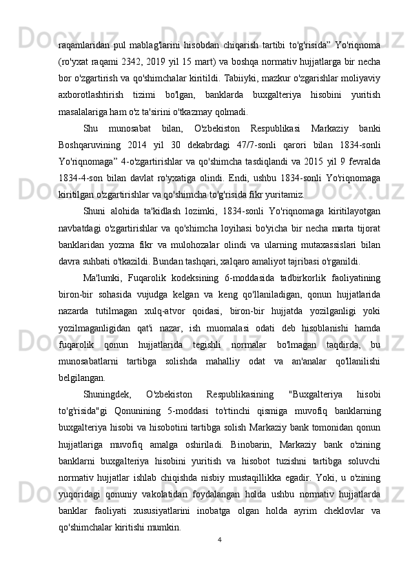 raqamlaridan   pul   mablag'larini   hisobdan   chiqarish   tartibi   to'g'risida”   Yo'riqnoma
(ro'yxat raqami 2342, 2019 yil 15 mart) va boshqa normativ hujjatlarga bir necha
bor o'zgartirish va qo'shimchalar kiritildi. Tabiiyki, mazkur o'zgarishlar moliyaviy
axborotlashtirish   tizimi   bo'lgan,   banklarda   buxgalteriya   hisobini   yuritish
masalalariga ham o'z ta'sirini o'tkazmay qolmadi.
Shu   munosabat   bilan,   O'zbekiston   Respublikasi   Markaziy   banki
Boshqaruvining   2014   yil   30   dekabrdagi   47/7-sonli   qarori   bilan   1834-sonli
Yo'riqnomaga”   4-o'zgartirishlar   va   qo'shimcha   tasdiqlandi   va   2015   yil   9   fevralda
1834-4-son   bilan   davlat   ro'yxatiga   olindi.   Endi,   ushbu   1834-sonli   Yo'riqnomaga
kiritilgan o'zgartirishlar va qo'shimcha to'g'risida fikr yuritamiz.
Shuni   alohida   ta'kidlash   lozimki,   1834-sonli   Yo'riqnomaga   kiritilayotgan
navbatdagi   o'zgartirishlar   va   qo'shimcha   loyihasi   bo'yicha   bir   necha   marta   tijorat
banklaridan   yozma   fikr   va   mulohozalar   olindi   va   ularning   mutaxassislari   bilan
davra suhbati o'tkazildi. Bundan tashqari, xalqaro amaliyot tajribasi o'rganildi.
Ma'lumki,   Fuqarolik   kodeksining   6-moddasida   tadbirkorlik   faoliyatining
biron-bir   sohasida   vujudga   kelgan   va   keng   qo'llaniladigan,   qonun   hujjatlarida
nazarda   tutilmagan   xulq-atvor   qoidasi,   biron-bir   hujjatda   yozilganligi   yoki
yozilmaganligidan   qat'i   nazar,   ish   muomalasi   odati   deb   hisoblanishi   hamda
fuqarolik   qonun   hujjatlarida   tegishli   normalar   bo'lmagan   taqdirda,   bu
munosabatlarni   tartibga   solishda   mahalliy   odat   va   an'analar   qo'llanilishi
belgilangan.
Shuningdek,   O'zbekiston   Respublikasining   "Buxgalteriya   hisobi
to'g'risida"gi   Qonunining   5-moddasi   to'rtinchi   qismiga   muvofiq   banklarning
buxgalteriya hisobi va hisobotini tartibga solish Markaziy bank tomonidan qonun
hujjatlariga   muvofiq   amalga   oshiriladi.   Binobarin,   Markaziy   bank   o'zining
banklarni   buxgalteriya   hisobini   yuritish   va   hisobot   tuzishni   tartibga   soluvchi
normativ   hujjatlar   ishlab   chiqishda   nisbiy   mustaqillikka   egadir.   Yoki,   u   o'zining
yuqoridagi   qonuniy   vakolatidan   foydalangan   holda   ushbu   normativ   hujjatlarda
banklar   faoliyati   xususiyatlarini   inobatga   olgan   holda   ayrim   cheklovlar   va
qo'shimchalar kiritishi mumkin.
4 