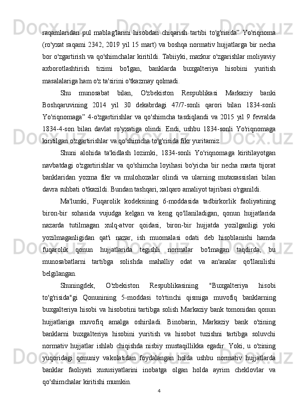 raqamlaridan   pul   mablag'larini   hisobdan   chiqarish   tartibi   to'g'risida”   Yo'riqnoma
(ro'yxat raqami 2342, 2019 yil 15 mart) va boshqa normativ hujjatlarga bir necha
bor o'zgartirish va qo'shimchalar kiritildi. Tabiiyki, mazkur o'zgarishlar moliyaviy
axborotlashtirish   tizimi   bo'lgan,   banklarda   buxgalteriya   hisobini   yuritish
masalalariga ham o'z ta'sirini o'tkazmay qolmadi.
Shu   munosabat   bilan,   O'zbekiston   Respublikasi   Markaziy   banki
Boshqaruvining   2014   yil   30   dekabrdagi   47/7-sonli   qarori   bilan   1834-sonli
Yo'riqnomaga”   4-o'zgartirishlar   va   qo'shimcha   tasdiqlandi   va   2015   yil   9   fevralda
1834-4-son   bilan   davlat   ro'yxatiga   olindi.   Endi,   ushbu   1834-sonli   Yo'riqnomaga
kiritilgan o'zgartirishlar va qo'shimcha to'g'risida fikr yuritamiz.
Shuni   alohida   ta'kidlash   lozimki,   1834-sonli   Yo'riqnomaga   kiritilayotgan
navbatdagi   o'zgartirishlar   va   qo'shimcha   loyihasi   bo'yicha   bir   necha   marta   tijorat
banklaridan   yozma   fikr   va   mulohozalar   olindi   va   ularning   mutaxassislari   bilan
davra suhbati o'tkazildi. Bundan tashqari, xalqaro amaliyot tajribasi o'rganildi.
Ma'lumki,   Fuqarolik   kodeksining   6-moddasida   tadbirkorlik   faoliyatining
biron-bir   sohasida   vujudga   kelgan   va   keng   qo'llaniladigan,   qonun   hujjatlarida
nazarda   tutilmagan   xulq-atvor   qoidasi,   biron-bir   hujjatda   yozilganligi   yoki
yozilmaganligidan   qat'i   nazar,   ish   muomalasi   odati   deb   hisoblanishi   hamda
fuqarolik   qonun   hujjatlarida   tegishli   normalar   bo'lmagan   taqdirda,   bu
munosabatlarni   tartibga   solishda   mahalliy   odat   va   an'analar   qo'llanilishi
belgilangan.
Shuningdek,   O'zbekiston   Respublikasining   "Buxgalteriya   hisobi
to'g'risida"gi   Qonunining   5-moddasi   to'rtinchi   qismiga   muvofiq   banklarning
buxgalteriya hisobi va hisobotini tartibga solish Markaziy bank tomonidan qonun
hujjatlariga   muvofiq   amalga   oshiriladi.   Binobarin,   Markaziy   bank   o'zining
banklarni   buxgalteriya   hisobini   yuritish   va   hisobot   tuzishni   tartibga   soluvchi
normativ   hujjatlar   ishlab   chiqishda   nisbiy   mustaqillikka   egadir.   Yoki,   u   o'zining
yuqoridagi   qonuniy   vakolatidan   foydalangan   holda   ushbu   normativ   hujjatlarda
banklar   faoliyati   xususiyatlarini   inobatga   olgan   holda   ayrim   cheklovlar   va
qo'shimchalar kiritishi mumkin.
4