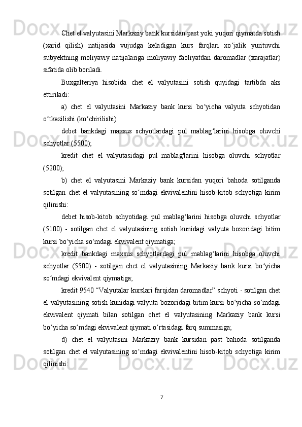 Chet el valyutasini Markaziy bank kursidan past yoki yuqori qiymatda sotish
(xarid   qilish)   natijasida   vujudga   keladigan   kurs   farqlari   xo jalik   yurituvchiʻ
subyektning   moliyaviy   natijalariga   moliyaviy   faoliyatdan   daromadlar   (xarajatlar)
sifatida olib boriladi.
Buxgalteriya   hisobida   chet   el   valyutasini   sotish   quyidagi   tartibda   aks
ettiriladi:
a)   chet   el   valyutasini   Markaziy   bank   kursi   bo yicha   valyuta   schyotidan	
ʻ
o tkazilishi (ko chirilishi):	
ʻ ʻ
debet   bankdagi   maxsus   schyotlardagi   pul   mablag larini   hisobga   oluvchi	
ʻ
schyotlar (5500);
kredit   chet   el   valyutasidagi   pul   mablag'larini   hisobga   oluvchi   schyotlar
(5200);
b)   chet   el   valyutasini   Markaziy   bank   kursidan   yuqori   bahoda   sotilganda
sotilgan   chet   el   valyutasining   so mdagi   ekvivalentini   hisob-kitob   schyotiga   kirim	
ʻ
qilinishi:
debet   hisob-kitob   schyotidagi   pul   mablag larini   hisobga   oluvchi   schyotlar	
ʻ
(5100)   -   sotilgan   chet   el   valyutasining   sotish   kunidagi   valyuta   bozoridagi   bitim
kursi bo yicha so mdagi ekvivalent qiymatiga;	
ʻ ʻ
kredit   bankdagi   maxsus   schyotlardagi   pul   mablag larini   hisobga   oluvchi	
ʻ
schyotlar   (5500)   -   sotilgan   chet   el   valyutasining   Markaziy   bank   kursi   bo yicha	
ʻ
so mdagi ekvivalent qiymatiga;	
ʻ
kredit 9540 “Valyutalar kurslari farqidan daromadlar” schyoti - sotilgan chet
el valyutasining sotish kunidagi valyuta bozoridagi bitim kursi bo yicha so mdagi	
ʻ ʻ
ekvivalent   qiymati   bilan   sotilgan   chet   el   valyutasining   Markaziy   bank   kursi
bo yicha so mdagi ekvivalent qiymati o rtasidagi farq summasiga;	
ʻ ʻ ʻ
d)   chet   el   valyutasini   Markaziy   bank   kursidan   past   bahoda   sotilganda
sotilgan   chet   el   valyutasining   so mdagi   ekvivalentini   hisob-kitob   schyotiga   kirim	
ʻ
qilinishi:
7 