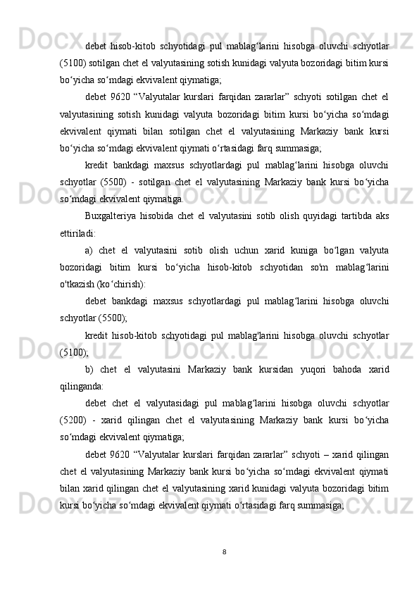 debet   hisob-kitob   schyotidagi   pul   mablag larini   hisobga   oluvchi   schyotlarʻ
(5100) sotilgan chet el valyutasining sotish kunidagi valyuta bozoridagi bitim kursi
bo yicha so mdagi ekvivalent qiymatiga;	
ʻ ʻ
debet   9620   “Valyutalar   kurslari   farqidan   zararlar”   schyoti   sotilgan   chet   el
valyutasining   sotish   kunidagi   valyuta   bozoridagi   bitim   kursi   bo yicha   so mdagi	
ʻ ʻ
ekvivalent   qiymati   bilan   sotilgan   chet   el   valyutasining   Markaziy   bank   kursi
bo yicha so mdagi ekvivalent qiymati o rtasidagi farq summasiga;	
ʻ ʻ ʻ
kredit   bankdagi   maxsus   schyotlardagi   pul   mablag larini   hisobga   oluvchi	
ʻ
schyotlar   (5500)   -   sotilgan   chet   el   valyutasining   Markaziy   bank   kursi   bo yicha	
ʻ
so mdagi ekvivalent qiymatiga.	
ʻ
Buxgalteriya   hisobida   chet   el   valyutasini   sotib   olish   quyidagi   tartibda   aks
ettiriladi:
a)   chet   el   valyutasini   sotib   olish   uchun   xarid   kuniga   bo lgan   valyuta	
ʻ
bozoridagi   bitim   kursi   bo yicha   hisob-kitob   schyotidan   so'm   mablag larini	
ʻ ʻ
o'tkazish (ko chirish):	
ʻ
debet   bankdagi   maxsus   schyotlardagi   pul   mablag larini   hisobga   oluvchi	
ʻ
schyotlar (5500);
kredit   hisob-kitob   schyotidagi   pul   mablag'larini   hisobga   oluvchi   schyotlar
(5100);
b)   chet   el   valyutasini   Markaziy   bank   kursidan   yuqori   bahoda   xarid
qilinganda:
debet   chet   el   valyutasidagi   pul   mablag larini   hisobga   oluvchi   schyotlar	
ʻ
(5200)   -   xarid   qilingan   chet   el   valyutasining   Markaziy   bank   kursi   bo yicha	
ʻ
so mdagi ekvivalent qiymatiga;	
ʻ
debet   9620   “Valyutalar   kurslari   farqidan   zararlar”   schyoti   –   xarid   qilingan
chet   el   valyutasining   Markaziy   bank   kursi   bo yicha   so mdagi   ekvivalent   qiymati	
ʻ ʻ
bilan xarid qilingan chet el valyutasining xarid kunidagi valyuta bozoridagi bitim
kursi bo yicha so mdagi ekvivalent qiymati o rtasidagi farq summasiga;	
ʻ ʻ ʻ
8 