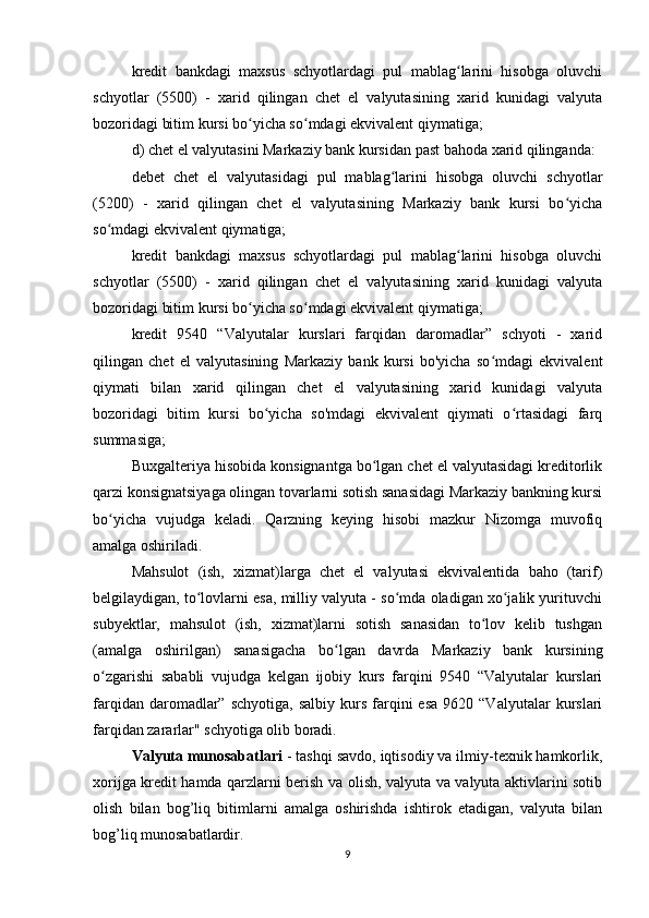 kredit   bankdagi   maxsus   schyotlardagi   pul   mablag larini   hisobga   oluvchiʻ
schyotlar   (5500)   -   xarid   qilingan   chet   el   valyutasining   xarid   kunidagi   valyuta
bozoridagi bitim kursi bo yicha so mdagi ekvivalent qiymatiga;	
ʻ ʻ
d) chet el valyutasini Markaziy bank kursidan past bahoda xarid qilinganda:
debet   chet   el   valyutasidagi   pul   mablag larini   hisobga   oluvchi   schyotlar	
ʻ
(5200)   -   xarid   qilingan   chet   el   valyutasining   Markaziy   bank   kursi   bo yicha	
ʻ
so mdagi ekvivalent qiymatiga;	
ʻ
kredit   bankdagi   maxsus   schyotlardagi   pul   mablag larini   hisobga   oluvchi	
ʻ
schyotlar   (5500)   -   xarid   qilingan   chet   el   valyutasining   xarid   kunidagi   valyuta
bozoridagi bitim kursi bo yicha so mdagi ekvivalent qiymatiga;	
ʻ ʻ
kredit   9540   “Valyutalar   kurslari   farqidan   daromadlar”   schyoti   -   xarid
qilingan   chet   el   valyutasining   Markaziy   bank   kursi   bo'yicha   so mdagi   ekvivalent	
ʻ
qiymati   bilan   xarid   qilingan   chet   el   valyutasining   xarid   kunidagi   valyuta
bozoridagi   bitim   kursi   bo yicha   so'mdagi   ekvivalent   qiymati   o rtasidagi   farq	
ʻ ʻ
summasiga;
Buxgalteriya hisobida konsignantga bo lgan chet el valyutasidagi kreditorlik	
ʻ
qarzi konsignatsiyaga olingan tovarlarni sotish sanasidagi Markaziy bankning kursi
bo yicha   vujudga   keladi.   Qarzning   keying   hisobi   mazkur   Nizomga   muvofiq	
ʻ
amalga oshiriladi.
Mahsulot   (ish,   xizmat)larga   chet   el   valyutasi   ekvivalentida   baho   (tarif)
belgilaydigan, to lovlarni esa, milliy valyuta - so mda oladigan xo jalik yurituvchi	
ʻ ʻ ʻ
subyektlar,   mahsulot   (ish,   xizmat)larni   sotish   sanasidan   to lov   kelib   tushgan	
ʻ
(amalga   oshirilgan)   sanasigacha   bo lgan   davrda   Markaziy   bank   kursining	
ʻ
o zgarishi   sababli   vujudga   kelgan   ijobiy   kurs   farqini   9540   “Valyutalar   kurslari	
ʻ
farqidan  daromadlar”  schyotiga,   salbiy  kurs  farqini  esa  9620  “Valyutalar  kurslari
farqidan zararlar" schyotiga olib boradi.
Valyuta munosabatlari  - tashqi savdo, iqtisodiy va ilmiy-texnik hamkorlik,
xorijga kredit hamda qarzlarni berish va olish, valyuta va valyuta aktivlarini sotib
olish   bilan   bog’liq   bitimlarni   amalga   oshirishda   ishtirok   etadigan,   valyuta   bilan
bog’liq munosabatlardir.
9 