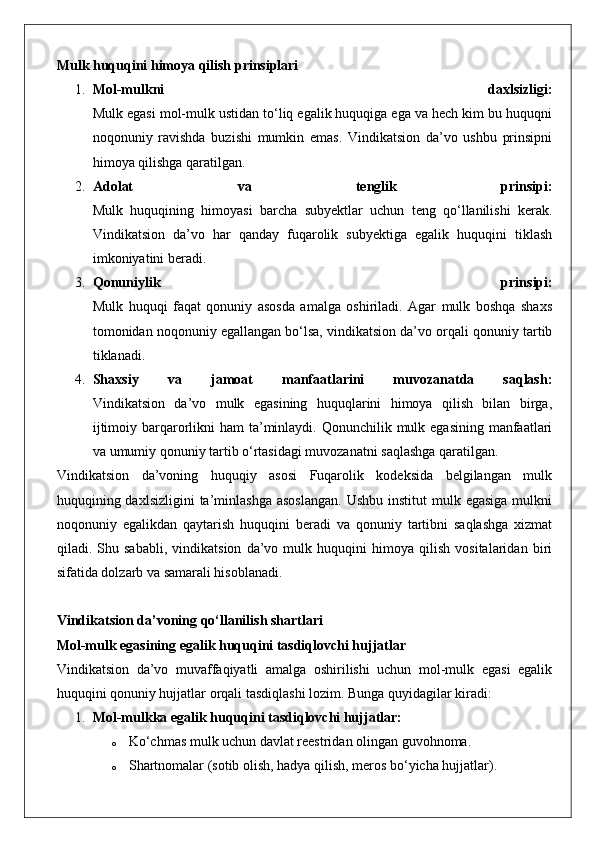 Mulk huquqini himoya qilish prinsiplari
1. Mol-mulkni   daxlsizligi:
Mulk egasi mol-mulk ustidan to‘liq egalik huquqiga ega va hech kim bu huquqni
noqonuniy   ravishda   buzishi   mumkin   emas.   Vindikatsion   da’vo   ushbu   prinsipni
himoya qilishga qaratilgan.
2. Adolat   va   tenglik   prinsipi:
Mulk   huquqining   himoyasi   barcha   subyektlar   uchun   teng   qo‘llanilishi   kerak.
Vindikatsion   da’vo   har   qanday   fuqarolik   subyektiga   egalik   huquqini   tiklash
imkoniyatini beradi.
3. Qonuniylik   prinsipi:
Mulk   huquqi   faqat   qonuniy   asosda   amalga   oshiriladi.   Agar   mulk   boshqa   shaxs
tomonidan noqonuniy egallangan bo‘lsa, vindikatsion da’vo orqali qonuniy tartib
tiklanadi.
4. Shaxsiy   va   jamoat   manfaatlarini   muvozanatda   saqlash:
Vindikatsion   da’vo   mulk   egasining   huquqlarini   himoya   qilish   bilan   birga,
ijtimoiy barqarorlikni  ham  ta’minlaydi. Qonunchilik mulk egasining manfaatlari
va umumiy qonuniy tartib o‘rtasidagi muvozanatni saqlashga qaratilgan.
Vindikatsion   da’voning   huquqiy   asosi   Fuqarolik   kodeksida   belgilangan   mulk
huquqining daxlsizligini   ta’minlashga   asoslangan.   Ushbu  institut  mulk  egasiga  mulkni
noqonuniy   egalikdan   qaytarish   huquqini   beradi   va   qonuniy   tartibni   saqlashga   xizmat
qiladi.   Shu   sababli,   vindikatsion   da’vo   mulk   huquqini   himoya   qilish   vositalaridan   biri
sifatida dolzarb va samarali hisoblanadi.
Vindikatsion da’voning qo‘llanilish shartlari
Mol-mulk egasining egalik huquqini tasdiqlovchi hujjatlar
Vindikatsion   da’vo   muvaffaqiyatli   amalga   oshirilishi   uchun   mol-mulk   egasi   egalik
huquqini qonuniy hujjatlar orqali tasdiqlashi lozim.  Bunga quyidagilar kiradi:
1. Mol-mulkka egalik huquqini tasdiqlovchi hujjatlar:  
o Ko‘chmas mulk uchun davlat reestridan olingan guvohnoma.
o Shartnomalar (sotib olish, hadya qilish, meros bo‘yicha hujjatlar). 