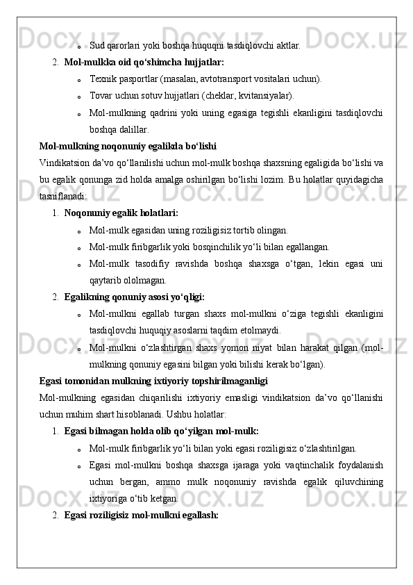 o Sud qarorlari yoki boshqa huquqni tasdiqlovchi aktlar.
2. Mol-mulkka oid qo‘shimcha hujjatlar:  
o Texnik pasportlar (masalan, avtotransport vositalari uchun).
o Tovar uchun sotuv hujjatlari (cheklar, kvitansiyalar).
o Mol-mulkning   qadrini   yoki   uning   egasiga   tegishli   ekanligini   tasdiqlovchi
boshqa dalillar.
Mol-mulkning noqonuniy egalikda bo‘lishi
Vindikatsion da’vo qo‘llanilishi uchun mol-mulk boshqa shaxsning egaligida bo‘lishi va
bu egalik qonunga zid holda amalga oshirilgan bo‘lishi lozim.   Bu holatlar quyidagicha
tasniflanadi:
1. Noqonuniy egalik holatlari:  
o Mol-mulk egasidan uning roziligisiz tortib olingan.
o Mol-mulk firibgarlik yoki bosqinchilik yo‘li bilan egallangan.
o Mol-mulk   tasodifiy   ravishda   boshqa   shaxsga   o‘tgan,   lekin   egasi   uni
qaytarib ololmagan.
2. Egalikning qonuniy asosi yo‘qligi:  
o Mol-mulkni   egallab   turgan   shaxs   mol-mulkni   o‘ziga   tegishli   ekanligini
tasdiqlovchi huquqiy asoslarni taqdim etolmaydi.
o Mol-mulkni   o‘zlashtirgan   shaxs   yomon   niyat   bilan   harakat   qilgan   (mol-
mulkning qonuniy egasini bilgan yoki bilishi kerak bo‘lgan).
Egasi tomonidan mulkning ixtiyoriy topshirilmaganligi
Mol-mulkning   egasidan   chiqarilishi   ixtiyoriy   emasligi   vindikatsion   da’vo   qo‘llanishi
uchun muhim shart hisoblanadi.  Ushbu holatlar:
1. Egasi bilmagan holda olib qo‘yilgan mol-mulk:  
o Mol-mulk firibgarlik yo‘li bilan yoki egasi roziligisiz o‘zlashtirilgan.
o Egasi   mol-mulkni   boshqa   shaxsga   ijaraga   yoki   vaqtinchalik   foydalanish
uchun   bergan,   ammo   mulk   noqonuniy   ravishda   egalik   qiluvchining
ixtiyoriga o‘tib ketgan.
2. Egasi roziligisiz mol-mulkni egallash:   