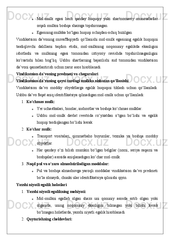 o Mol-mulk   egasi   hech   qanday   huquqiy   yoki   shartnomaviy   munosabatlar
orqali mulkni boshqa shaxsga topshirmagan.
o Egasining mulkka bo‘lgan huquqi ochiqdan-ochiq buzilgan.
Vindikatsion da’voning muvaffaqiyatli qo‘llanishi mol-mulk egasining egalik huquqini
tasdiqlovchi   dalillarni   taqdim   etishi,   mol-mulkning   noqonuniy   egalikda   ekanligini
isbotlashi   va   mulkning   egasi   tomonidan   ixtiyoriy   ravishda   topshirilmaganligini
ko‘rsatishi   bilan   bog‘liq.   Ushbu   shartlarning   bajarilishi   sud   tomonidan   vindikatsion
da’voni qanoatlantirish uchun zarur asos hisoblanadi.
Vindikatsion da’voning predmeti va chegaralari
Vindikatsion da’voning qaysi turdagi mulkka nisbatan qo‘llanishi
Vindikatsion   da’vo   moddiy   obyektlarga   egalik   huquqini   tiklash   uchun   qo‘llaniladi.
Ushbu da’vo faqat aniq identifikatsiya qilinadigan mol-mulk uchun qo‘llaniladi:
1. Ko‘chmas mulk:  
o Yer uchastkalari, binolar, inshootlar va boshqa ko‘chmas mulklar.
o Ushbu   mol-mulk   davlat   reestrida   ro‘yxatdan   o‘tgan   bo‘lishi   va   egalik
huquqi tasdiqlangan bo‘lishi kerak.
2. Ko‘char mulk:  
o Transport   vositalari,   qimmatbaho   buyumlar,   texnika   va   boshqa   moddiy
obyektlar.
o Har   qanday   o‘zi   bilish   mumkin   bo‘lgan   belgilar   (nomi,   seriya   raqami   va
boshqalar) asosida aniqlanadigan ko‘char mol-mulk.
3. Naqd pul va o‘zaro almashtiriladigan moddalar:  
o Pul   va   boshqa   almashuvga   yaroqli   moddalar   vindikatsion   da’vo   predmeti
bo‘la olmaydi, chunki ular identifikatsiya qilinishi qiyin.
Yaxshi niyatli egalik holatlari
1. Yaxshi niyatli egalikning mohiyati:  
o Mol-mulkni   egallab   olgan   shaxs   uni   qonuniy   asosda   sotib   olgan   yoki
olganida,   uning   noqonuniy   ekanligini   bilmagan   yoki   bilishi   kerak
bo‘lmagan holatlarda, yaxshi niyatli egalik hisoblanadi.
2. Qaytarishning cheklovlari:   