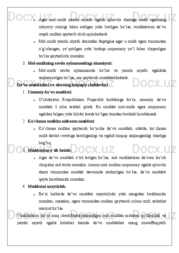 o Agar   mol-mulk   yaxshi   niyatli   egalik   qiluvchi   shaxsga   mulk   egasining
ixtiyoriy   roziligi   bilan   sotilgan   yoki   berilgan   bo‘lsa,   vindikatsion   da’vo
orqali mulkni qaytarib olish qiyinlashadi.
o Mol-mulk yaxshi  niyatli shaxsdan faqatgina agar u mulk egasi  tomonidan
o‘g‘irlangan,   yo‘qotilgan   yoki   boshqa   noqonuniy   yo‘l   bilan   chiqarilgan
bo‘lsa qaytarilishi mumkin.
3. Mol-mulkning savdo aylanmasidagi ahamiyati:  
o Mol-mulk   savdo   aylanmasida   bo‘lsa   va   yaxshi   niyatli   egalikda
saqlanayotgan bo‘lsa, uni qaytarish murakkablashadi.
Da’vo muddatlari va ularning huquqiy cheklovlari
1. Umumiy da’vo muddati:  
o O‘zbekiston   Respublikasi   Fuqarolik   kodeksiga   ko‘ra,   umumiy   da’vo
muddati   3   yilni   tashkil   qiladi.   Bu   muddat   mol-mulk   egasi   noqonuniy
egalikni bilgan yoki bilishi kerak bo‘lgan kundan boshlab hisoblanadi.
2. Ko‘chmas mulkka nisbatan muddati:  
o Ko‘chmas   mulkni   qaytarish   bo‘yicha   da’vo   muddati,   odatda,   ko‘chmas
mulk davlat reestriga kiritilganligi va egalik huquqi saqlanganligi  shartiga
bog‘liq.
3. Muddatdan o‘tib ketish:  
o Agar   da’vo   muddati   o‘tib   ketgan   bo‘lsa,   sud   vindikatsion   da’voni   ko‘rib
chiqishni rad etishi mumkin. Ammo mol-mulkni noqonuniy egalik qiluvchi
shaxs   tomonidan   muddat   davomida   yashirilgan   bo‘lsa,   da’vo   muddati
qayta hisoblanishi mumkin.
4. Muddatni uzaytirish:  
o Ba’zi   hollarda   da’vo   muddati   uzaytirilishi   yoki   yangidan   boshlanishi
mumkin, masalan, egasi  tomonidan mulkni qaytarish uchun uzrli sabablar
mavjud bo‘lsa.
Vindikatsion   da’vo   aniq   identifikatsiyalanadigan   mol-mulkka   nisbatan   qo‘llaniladi   va
yaxshi   niyatli   egalik   holatlari   hamda   da’vo   muddatlari   uning   muvaffaqiyatli 