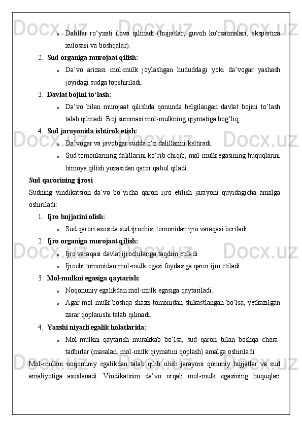 o Dalillar   ro‘yxati   ilova   qilinadi   (hujjatlar,   guvoh   ko‘rsatmalari,   ekspertiza
xulosasi va boshqalar).
2. Sud organiga murojaat qilish:  
o Da’vo   arizasi   mol-mulk   joylashgan   hududdagi   yoki   da’vogar   yashash
joyidagi sudga topshiriladi.
3. Davlat bojini to‘lash:  
o Da’vo   bilan   murojaat   qilishda   qonunda   belgilangan   davlat   bojini   to‘lash
talab qilinadi.  Boj summasi mol-mulkning qiymatiga bog‘liq.
4. Sud jarayonida ishtirok etish:  
o Da’vogar va javobgar sudda o‘z dalillarini keltiradi.
o Sud tomonlarning dalillarini ko‘rib chiqib, mol-mulk egasining huquqlarini
himoya qilish yuzasidan qaror qabul qiladi.
Sud qarorining ijrosi
Sudning   vindikatsion   da’vo   bo‘yicha   qarori   ijro   etilish   jarayoni   quyidagicha   amalga
oshiriladi:
1. Ijro hujjatini olish:  
o Sud qarori asosida sud ijrochisi tomonidan ijro varaqasi beriladi.
2. Ijro organiga murojaat qilish:  
o Ijro varaqasi davlat ijrochilariga taqdim etiladi.
o Ijrochi tomonidan mol-mulk egasi foydasiga qaror ijro etiladi.
3. Mol-mulkni egasiga qaytarish:  
o Noqonuniy egalikdan mol-mulk egasiga qaytariladi.
o Agar mol-mulk boshqa shaxs tomonidan shikastlangan bo‘lsa, yetkazilgan
zarar qoplanishi talab qilinadi.
4. Yaxshi niyatli egalik holatlarida:  
o Mol-mulkni   qaytarish   murakkab   bo‘lsa,   sud   qarori   bilan   boshqa   chora-
tadbirlar (masalan, mol-mulk qiymatini qoplash) amalga oshiriladi.
Mol-mulkni   noqonuniy   egalikdan   talab   qilib   olish   jarayoni   qonuniy   hujjatlar   va   sud
amaliyotiga   asoslanadi.   Vindikatsion   da’vo   orqali   mol-mulk   egasining   huquqlari 