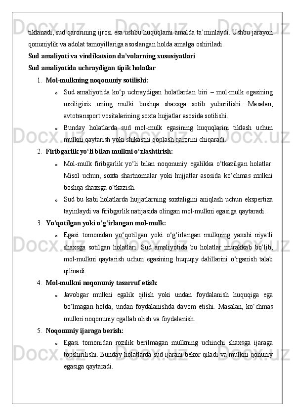 tiklanadi, sud qarorining ijrosi esa ushbu huquqlarni amalda ta’minlaydi. Ushbu jarayon
qonuniylik va adolat tamoyillariga asoslangan holda amalga oshiriladi.
Sud amaliyoti va vindikatsion da’volarning xususiyatlari
Sud amaliyotida uchraydigan tipik holatlar
1. Mol-mulkning noqonuniy sotilishi:
o Sud   amaliyotida   ko‘p   uchraydigan   holatlardan   biri   –   mol-mulk   egasining
roziligisiz   uning   mulki   boshqa   shaxsga   sotib   yuborilishi.   Masalan,
avtotransport vositalarining soxta hujjatlar asosida sotilishi.
o Bunday   holatlarda   sud   mol-mulk   egasining   huquqlarini   tiklash   uchun
mulkni qaytarish yoki shikastni qoplash qarorini chiqaradi.
2. Firibgarlik yo‘li bilan mulkni o‘zlashtirish:
o Mol-mulk   firibgarlik   yo‘li   bilan   noqonuniy   egalikka   o‘tkazilgan   holatlar.
Misol   uchun,   soxta   shartnomalar   yoki   hujjatlar   asosida   ko‘chmas   mulkni
boshqa shaxsga o‘tkazish.
o Sud bu  kabi  holatlarda  hujjatlarning  soxtaligini  aniqlash  uchun  ekspertiza
tayinlaydi va firibgarlik natijasida olingan mol-mulkni egasiga qaytaradi.
3. Yo‘qotilgan yoki o‘g‘irlangan mol-mulk:
o Egasi   tomonidan   yo‘qotilgan   yoki   o‘g‘irlangan   mulkning   yaxshi   niyatli
shaxsga   sotilgan   holatlari.   Sud   amaliyotida   bu   holatlar   murakkab   bo‘lib,
mol-mulkni   qaytarish   uchun   egasining   huquqiy   dalillarini   o‘rganish   talab
qilinadi.
4. Mol-mulkni noqonuniy tasarruf etish:
o Javobgar   mulkni   egalik   qilish   yoki   undan   foydalanish   huquqiga   ega
bo‘lmagan   holda,   undan   foydalanishda   davom   etishi.   Masalan,   ko‘chmas
mulkni noqonuniy egallab olish va foydalanish.
5. Noqonuniy ijaraga berish:
o Egasi   tomonidan   rozilik   berilmagan   mulkning   uchinchi   shaxsga   ijaraga
topshirilishi. Bunday holatlarda sud ijarani bekor qiladi va mulkni qonuniy
egasiga qaytaradi.