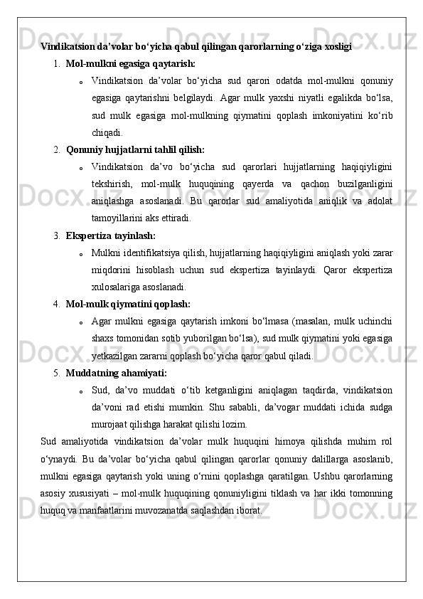 Vindikatsion da’volar bo‘yicha qabul qilingan qarorlarning o‘ziga xosligi
1. Mol-mulkni egasiga qaytarish:
o Vindikatsion   da’volar   bo‘yicha   sud   qarori   odatda   mol-mulkni   qonuniy
egasiga   qaytarishni   belgilaydi.   Agar   mulk   yaxshi   niyatli   egalikda   bo‘lsa,
sud   mulk   egasiga   mol-mulkning   qiymatini   qoplash   imkoniyatini   ko‘rib
chiqadi.
2. Qonuniy hujjatlarni tahlil qilish:
o Vindikatsion   da’vo   bo‘yicha   sud   qarorlari   hujjatlarning   haqiqiyligini
tekshirish,   mol-mulk   huquqining   qayerda   va   qachon   buzilganligini
aniqlashga   asoslanadi.   Bu   qarorlar   sud   amaliyotida   aniqlik   va   adolat
tamoyillarini aks ettiradi.
3. Ekspertiza tayinlash:
o Mulkni identifikatsiya qilish, hujjatlarning haqiqiyligini aniqlash yoki zarar
miqdorini   hisoblash   uchun   sud   ekspertiza   tayinlaydi.   Qaror   ekspertiza
xulosalariga asoslanadi.
4. Mol-mulk qiymatini qoplash:
o Agar   mulkni   egasiga   qaytarish   imkoni   bo‘lmasa   (masalan,   mulk   uchinchi
shaxs tomonidan sotib yuborilgan bo‘lsa), sud mulk qiymatini yoki egasiga
yetkazilgan zararni qoplash bo‘yicha qaror qabul qiladi.
5. Muddatning ahamiyati:
o Sud,   da’vo   muddati   o‘tib   ketganligini   aniqlagan   taqdirda,   vindikatsion
da’voni   rad   etishi   mumkin.   Shu   sababli,   da’vogar   muddati   ichida   sudga
murojaat qilishga harakat qilishi lozim.
Sud   amaliyotida   vindikatsion   da’volar   mulk   huquqini   himoya   qilishda   muhim   rol
o‘ynaydi.   Bu   da’volar   bo‘yicha   qabul   qilingan   qarorlar   qonuniy   dalillarga   asoslanib,
mulkni   egasiga   qaytarish   yoki   uning   o‘rnini   qoplashga   qaratilgan.   Ushbu   qarorlarning
asosiy   xususiyati   –   mol-mulk   huquqining   qonuniyligini   tiklash   va   har   ikki   tomonning
huquq va manfaatlarini muvozanatda saqlashdan iborat.