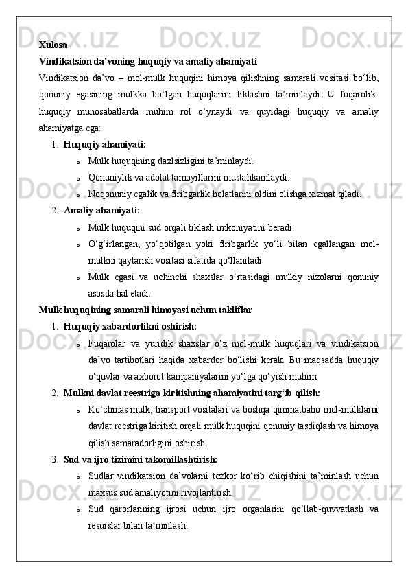 Xulosa
Vindikatsion da’voning huquqiy va amaliy ahamiyati
Vindikatsion   da’vo   –   mol-mulk   huquqini   himoya   qilishning   samarali   vositasi   bo‘lib,
qonuniy   egasining   mulkka   bo‘lgan   huquqlarini   tiklashni   ta’minlaydi.   U   fuqarolik-
huquqiy   munosabatlarda   muhim   rol   o‘ynaydi   va   quyidagi   huquqiy   va   amaliy
ahamiyatga ega:
1. Huquqiy ahamiyati:  
o Mulk huquqining daxlsizligini ta’minlaydi.
o Qonuniylik va adolat tamoyillarini mustahkamlaydi.
o Noqonuniy egalik va firibgarlik holatlarini oldini olishga xizmat qiladi.
2. Amaliy ahamiyati:  
o Mulk huquqini sud orqali tiklash imkoniyatini beradi.
o O‘g‘irlangan,   yo‘qotilgan   yoki   firibgarlik   yo‘li   bilan   egallangan   mol-
mulkni qaytarish vositasi sifatida qo‘llaniladi.
o Mulk   egasi   va   uchinchi   shaxslar   o‘rtasidagi   mulkiy   nizolarni   qonuniy
asosda hal etadi.
Mulk huquqining samarali himoyasi uchun takliflar
1. Huquqiy xabardorlikni oshirish:
o Fuqarolar   va   yuridik   shaxslar   o‘z   mol-mulk   huquqlari   va   vindikatsion
da’vo   tartibotlari   haqida   xabardor   bo‘lishi   kerak.   Bu   maqsadda   huquqiy
o‘quvlar va axborot kampaniyalarini yo‘lga qo‘yish muhim.
2. Mulkni davlat reestriga kiritishning ahamiyatini targ‘ib qilish:
o Ko‘chmas mulk, transport vositalari va boshqa qimmatbaho mol-mulklarni
davlat reestriga kiritish orqali mulk huquqini qonuniy tasdiqlash va himoya
qilish samaradorligini oshirish.
3. Sud va ijro tizimini takomillashtirish:
o Sudlar   vindikatsion   da’volarni   tezkor   ko‘rib   chiqishini   ta’minlash   uchun
maxsus sud amaliyotini rivojlantirish.
o Sud   qarorlarining   ijrosi   uchun   ijro   organlarini   qo‘llab-quvvatlash   va
resurslar bilan ta’minlash. 