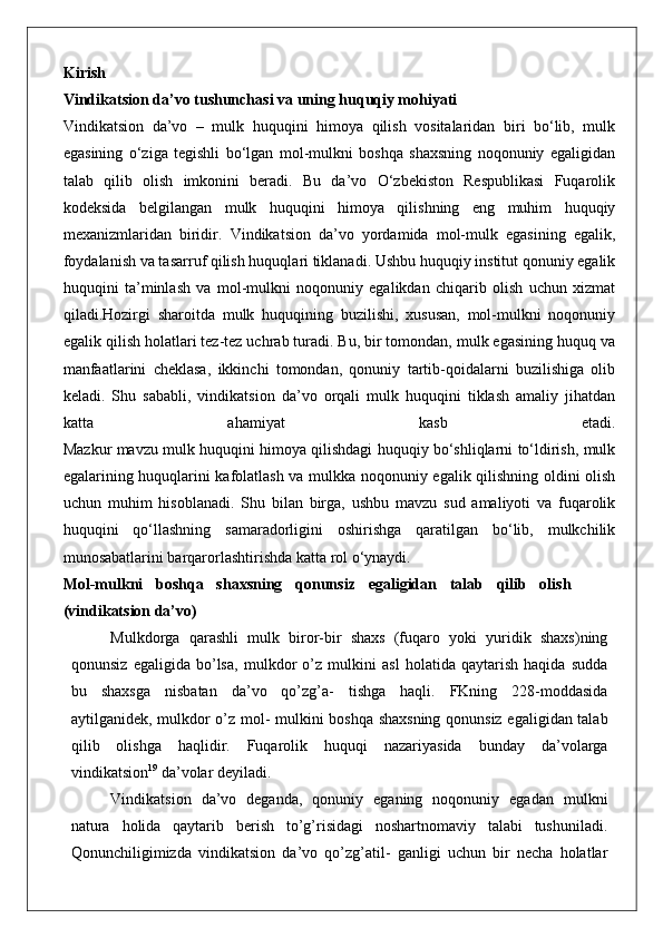 Kirish
Vindikatsion da’vo tushunchasi va uning huquqiy mohiyati
Vindikatsion   da’vo   –   mulk   huquqini   himoya   qilish   vositalaridan   biri   bo‘lib,   mulk
egasining   o‘ziga   tegishli   bo‘lgan   mol-mulkni   boshqa   shaxsning   noqonuniy   egaligidan
talab   qilib   olish   imkonini   beradi.   Bu   da’vo   O‘zbekiston   Respublikasi   Fuqarolik
kodeksida   belgilangan   mulk   huquqini   himoya   qilishning   eng   muhim   huquqiy
mexanizmlaridan   biridir.   Vindikatsion   da’vo   yordamida   mol-mulk   egasining   egalik,
foydalanish va tasarruf qilish huquqlari tiklanadi. Ushbu huquqiy institut qonuniy egalik
huquqini   ta’minlash   va   mol-mulkni   noqonuniy   egalikdan   chiqarib   olish   uchun   xizmat
qiladi.Hozirgi   sharoitda   mulk   huquqining   buzilishi,   xususan,   mol-mulkni   noqonuniy
egalik qilish holatlari tez-tez uchrab turadi. Bu, bir tomondan, mulk egasining huquq va
manfaatlarini   cheklasa,   ikkinchi   tomondan,   qonuniy   tartib-qoidalarni   buzilishiga   olib
keladi.   Shu   sababli,   vindikatsion   da’vo   orqali   mulk   huquqini   tiklash   amaliy   jihatdan
katta   ahamiyat   kasb   etadi.
Mazkur mavzu mulk huquqini himoya qilishdagi huquqiy bo‘shliqlarni to‘ldirish, mulk
egalarining huquqlarini kafolatlash va mulkka noqonuniy egalik qilishning oldini olish
uchun   muhim   hisoblanadi.   Shu   bilan   birga,   ushbu   mavzu   sud   amaliyoti   va   fuqarolik
huquqini   qo‘llashning   samaradorligini   oshirishga   qaratilgan   bo‘lib,   mulkchilik
munosabatlarini barqarorlashtirishda katta rol o‘ynaydi.
Mol-mulkni   boshqa   shaxsning   qonunsiz   egaligidan   talab   qilib   olish
(vindikatsion da’vo)
Mulkdorga   qarashli   mulk   biror-bir   shaxs   (fuqaro   yoki   yuridik   shaxs)ning
qonunsiz   egaligida   bo’lsa,   mulkdor   o’z   mulkini   asl   holatida   qaytarish   haqida   sudda
bu   shaxsga   nisbatan   da’vo   qo’zg’a-   tishga   haqli.   FKning   228-moddasida
aytilganidek, mulkdor o’z mol- mulkini boshqa shaxsning qonunsiz egaligidan talab
qilib   olishga   haqlidir.   Fuqarolik   huquqi   nazariyasida   bunday   da’volarga
vindikatsion 19
 da’volar deyiladi.
Vindikatsion   da’vo   deganda,   qonuniy   eganing   noqonuniy   egadan   mulkni
natura   holida   qaytarib   berish   to’g’risidagi   noshartnomaviy   talabi   tushuniladi.
Qonunchiligimizda   vindikatsion   da’vo   qo’zg’atil-   ganligi   uchun   bir   necha   holatlar 