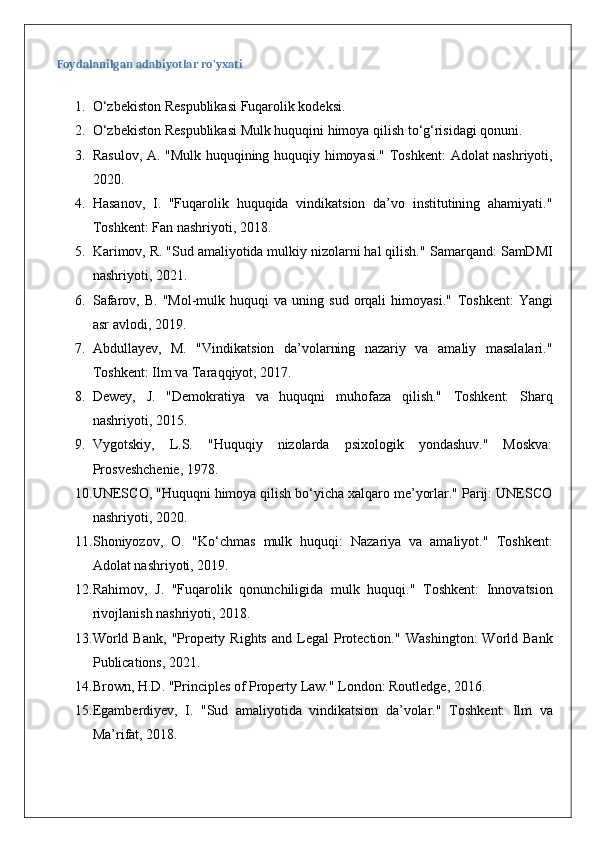 Foydalanilgan adabiyotlar ro'yxati
1. O‘zbekiston Respublikasi Fuqarolik kodeksi.
2. O‘zbekiston Respublikasi Mulk huquqini himoya qilish to‘g‘risidagi qonuni.
3. Rasulov, A. "Mulk huquqining huquqiy himoyasi."   Toshkent: Adolat nashriyoti,
2020.
4. Hasanov,   I.   "Fuqarolik   huquqida   vindikatsion   da’vo   institutining   ahamiyati."
Toshkent: Fan nashriyoti, 2018.
5. Karimov, R. "Sud amaliyotida mulkiy nizolarni hal qilish."  Samarqand: SamDMI
nashriyoti, 2021.
6. Safarov,   B.   "Mol-mulk  huquqi   va   uning   sud   orqali   himoyasi."   Toshkent:   Yangi
asr avlodi, 2019.
7. Abdullayev,   M.   "Vindikatsion   da’volarning   nazariy   va   amaliy   masalalari."
Toshkent: Ilm va Taraqqiyot, 2017.
8. Dewey,   J.   "Demokratiya   va   huquqni   muhofaza   qilish."   Toshkent:   Sharq
nashriyoti, 2015.
9. Vygotskiy,   L.S.   "Huquqiy   nizolarda   psixologik   yondashuv."   Moskva:
Prosveshchenie, 1978.
10. UNESCO, "Huquqni himoya qilish bo‘yicha xalqaro me’yorlar." Parij: UNESCO
nashriyoti, 2020.
11. Shoniyozov,   O.   "Ko‘chmas   mulk   huquqi:   Nazariya   va   amaliyot."   Toshkent:
Adolat nashriyoti, 2019.
12. Rahimov,   J.   "Fuqarolik   qonunchiligida   mulk   huquqi."   Toshkent:   Innovatsion
rivojlanish nashriyoti, 2018.
13. World  Bank,  "Property  Rights  and  Legal   Protection."   Washington:  World  Bank
Publications, 2021.
14. Brown, H.D. "Principles of Property Law."  London: Routledge, 2016.
15. Egamberdiyev,   I.   "Sud   amaliyotida   vindikatsion   da’volar."   Toshkent:   Ilm   va
Ma’rifat, 2018. 