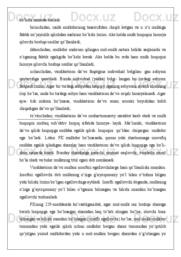 bo’lishi nazarda tutiladi:
birinchidan,   mulk   mulkdorning   tasarrufidan   chiqib   ketgan   va   u   o’z   mulkiga
faktik   xo’jayinlik   qilishdan   mahrum   bo’lishi   lozim.   Aks holda mulk huquqini himoya
qiluvchi boshqa usullar qo’llaniladi;
ikkinchidan,   mulkdor   mahrum   qilingan   mol-mulk   natura   holida   saqlanishi   va
o’zganing   faktik   egaligida   bo’lishi   kerak.   Aks   holda   bu   erda   ham   mulk   huquqini
himoya qiluvchi boshqa usullar qo’llaniladi;
uchinchidan,   vindikatsion   da’vo   faqatgina   individual   belgilan-   gan   ashyoni
qaytarishga   qaratiladi.   Bunda   individual   (yakka)   belgi-   langan   bir   turdagi   ashyoni
farqlash lozim. Agar bir turdagi ashyodan haqiqiy eganing ashyosini ajratib olishning
iloji bo’lsa, unda bu turdagi ashyo ham vindikatsion da’vo orqali himoyalanadi. Agar
ajra-   tish   imkoni   bo’lmasa,   vindikatsion   da’vo   emas,   asossiz   boyishdan   kelib
chiqadigan da’vo qo’llaniladi;
to’rtinchidan, vindikatsion da’vo noshartnomaviy xarakter kasb etadi  va mulk
huquqini   mutlaq   sub’ektiv   huquq   sifatida   himoya-   laydi.   Ma’lumki,   vindikatsion
da’vo   qilish   huquqiga   mulkka   egalik   qilish  huquqini	  qo’ldan	  chiqargan	  mulkdor
ega	
  bo’ladi.	  Lekin	  FK   mulkdor   bo’lmasada,   qonun   yoki   shartnomaga   muvofiq
mulkka egalik qiladigan shaxslar  ham  vindikatsion da’vo qilish huquqiga ega  bo’li-
shini   nazarda   tutadi.   Bunday   shaxslarga   ijarachi,   omonat   saqlovchi,   vositachi   misol
bo’la oladi va bular mulkning titul egasi deb  nomlanadi.
Vindikatsion da’vo mulkni insofsiz egallovchilarga ham qo’llanilishi mumkin.
Insofsiz   egallovchi   deb   mulkning   o’ziga   g’ayriqonuniy   yo’l   bilan   o’tishini   bilgan
yoki bilishi lozim bo’lgan egallovchiga aytiladi. Insofli egallovchi deganda, mulkning
o’ziga   g’ayriqonuniy   yo’l   bilan   o’tganini   bilmagan   va   bilishi   mumkin   bo’lmagan
egallovchi tushuniladi.
FKning   229-moddasida   ko’rsatilganidek,   agar   mol-mulk   uni   boshqa   shaxsga
berish   huquqiga   ega   bo’lmagan   shaxsdan   haq   to’lab   olingan   bo’lsa,   oluvchi   buni
bilmagan va bilishi mumkin bo’lmagan (insofli egallovchi) bo’lsa, mol-mulk mulkdor
tomonidan   yoki   egalik   qilish   uchun   mulkdor   bergan   shaxs   tomonidan   yo’qotilib
qo’yilgan   yoxud   mulkdordan   yoki   u   mol-mulkni   bergan   shaxsdan   o’g’irlangan   yo 