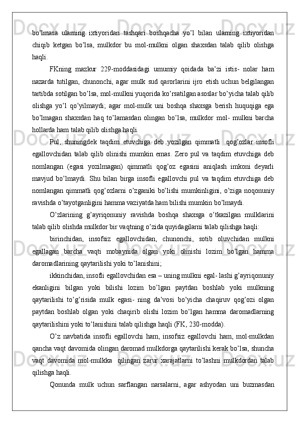 bo’lmasa   ularning   ixtiyoridan   tashqari   boshqacha   yo’l   bilan   ularning   ixtiyoridan
chiqib   ketgan   bo’lsa,   mulkdor   bu   mol-mulkni   olgan   shaxsdan   talab   qilib   olishga
haqli.
FKning   mazkur   229-moddasidagi   umumiy   qoidada   ba’zi   istis-   nolar   ham
nazarda   tutilgan,   chunonchi,   agar   mulk   sud   qarorlarini   ijro   etish   uchun   belgilangan
tartibda sotilgan bo’lsa, mol-mulkni yuqorida ko’rsatilgan asoslar bo’yicha talab qilib
olishga   yo’l   qo’yilmaydi;   agar   mol-mulk   uni   boshqa   shaxsga   berish   huquqiga   ega
bo’lmagan   shaxsdan   haq   to’lamasdan   olingan   bo’lsa,   mulkdor   mol-   mulkni   barcha
hollarda ham talab qilib olishga haqli.
Pul,   shuningdek   taqdim   etuvchiga   deb   yozilgan   qimmatli   qog’ozlar   insofli
egallovchidan   talab   qilib   olinishi   mumkin   emas.   Zero   pul   va   taqdim   etuvchiga   deb
nomlangan   (egasi   yozilmagan)   qimmatli   qog’oz   egasini   aniqlash   imkoni   deyarli
mavjud   bo’lmaydi.   Shu   bilan   birga   insofli   egallovchi   pul   va   taqdim   etuvchiga   deb
nomlangan qimmatli   qog’ozlarni  o’zganiki   bo’lishi  mumkinligini,  o’ziga noqonuniy
ravishda o’tayotganligini hamma vaziyatda ham bilishi mumkin bo’lmaydi.
O’zlarining   g’ayriqonuniy   ravishda   boshqa   shaxsga   o’tkazilgan   mulklarini
talab qilib olishda mulkdor bir vaqtning o’zida quyidagilarni talab qilishga haqli:
birinchidan,   insofsiz   egallovchidan,   chunonchi,   sotib   oluvchidan   mulkni
egallagan   barcha   vaqti   mobaynida   olgan   yoki   olinishi   lozim   bo’lgan   hamma
daromadlarining qaytarilishi yoki to’lanishini;
ikkinchidan, insofli egallovchidan esa – uning mulkni egal- lashi g’ayriqonuniy
ekanligini   bilgan   yoki   bilishi   lozim   bo’lgan   paytdan   boshlab   yoki   mulkning
qaytarilishi   to’g’risida   mulk   egasi-   ning   da’vosi   bo’yicha   chaqiruv   qog’ozi   olgan
paytdan   boshlab   olgan   yoki   chaqirib   olishi   lozim   bo’lgan   hamma   daromadlarning
qaytarilishini yoki to’lanishini talab qilishga haqli (FK, 230-modda).
O’z   navbatida   insofli   egallovchi   ham,   insofsiz   egallovchi   ham,   mol-mulkdan
qancha vaqt davomida olingan daromad mulkdorga qaytarilishi kerak bo’lsa, shuncha
vaqt   davomida   mol-mulkka   qilingan   zarur   xarajatlarni   to’lashni   mulkdordan   talab
qilishga  haqli.
Qonunda   mulk   uchun   sarflangan   narsalarni,   agar   ashyodan   uni   buzmasdan 