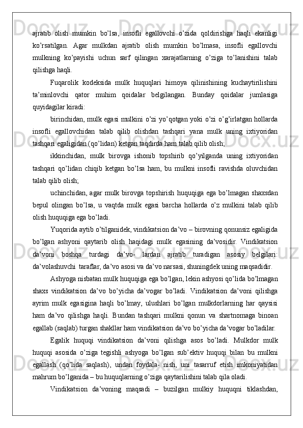 ajratib   olish   mumkin   bo’lsa,   insofli   egallovchi   o’zida   qoldirishga   haqli   ekanligi
ko’rsatilgan.   Agar   mulkdan   ajratib   olish   mumkin   bo’lmasa,   insofli   egallovchi
mulkning   ko’payishi   uchun   sarf   qilingan   xarajatlarning   o’ziga   to’lanishini   talab
qilishga  haqli.
Fuqarolik   kodeksida   mulk   huquqlari   himoya   qilinishining   kuchaytirilishini
ta’minlovchi   qator   muhim   qoidalar   belgilangan.   Bunday   qoidalar   jumlasiga
quyidagilar kiradi:
birinchidan, mulk egasi mulkini o’zi yo’qotgan yoki o’zi o’g’irlatgan hollarda
insofli   egallovchidan   talab   qilib   olishdan   tashqari   yana   mulk   uning   ixtiyoridan
tashqari egaligidan (qo’lidan) ketgan taqdirda ham talab qilib olish;
ikkinchidan,   mulk   birovga   ishonib   topshirib   qo’yilganda   uning   ixtiyoridan
tashqari   qo’lidan   chiqib   ketgan   bo’lsa   ham,   bu   mulkni   insofli   ravishda   oluvchidan
talab qilib olish;
uchinchidan,   agar   mulk   birovga   topshirish   huquqiga   ega   bo’lmagan   shaxsdan
bepul   olingan   bo’lsa,   u   vaqtda   mulk   egasi   barcha   hollarda   o’z   mulkini   talab   qilib
olish huquqiga ega bo’ladi.
Yuqorida aytib o’tilganidek, vindikatsion da’vo – birovning qonunsiz egaligida
bo’lgan   ashyoni   qaytarib   olish   haqidagi   mulk   egasining   da’vosidir.   Vindikatsion
da’voni   boshqa   turdagi   da’vo-   lardan   ajratib   turadigan   asosiy   belgilari:
da’volashuvchi   taraflar, da’vo asosi va da’vo narsasi, shuningdek uning  maqsadidir.
Ashyoga nisbatan mulk huquqiga ega bo’lgan, lekin ashyosi qo’lida bo’lmagan
shaxs   vindikatsion   da’vo   bo’yicha   da’vogar   bo’ladi.   Vindikatsion   da’voni   qilishga
ayrim   mulk   egasigina   haqli   bo’lmay,   ulushlari   bo’lgan   mulkdorlarning   har   qaysisi
ham   da’vo   qilishga   haqli.   Bundan   tashqari   mulkni   qonun   va   shartnomaga   binoan
egallab (saqlab) turgan shakllar ham vindikatsion da’vo bo’yicha da’vogar  bo’ladilar.
Egalik   huquqi   vindikatsion   da’voni   qilishga   asos   bo’ladi.   Mulkdor   mulk
huquqi   asosida   o’ziga   tegishli   ashyoga   bo’lgan   sub’ektiv   huquqi   bilan   bu   mulkni
egallash   (qo’lida   saqlash),   undan   foydala-   nish,   uni   tasarruf   etish   imkoniyatidan
mahrum bo’lganida – bu huquqlarning o’ziga qaytarilishini talab qila oladi.
Vindikatsion   da’voning   maqsadi   –   buzilgan   mulkiy   huquqni   tiklashdan, 