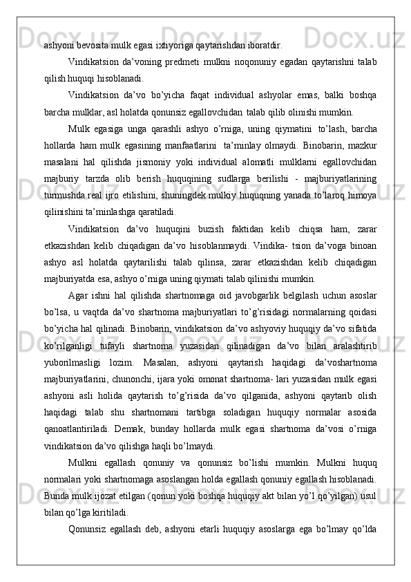 ashyoni bevosita mulk egasi ixtiyoriga qaytarishdan  iboratdir.
Vindikatsion   da’voning   predmeti   mulkni   noqonuniy   egadan   qaytarishni   talab
qilish huquqi hisoblanadi.
Vindikatsion   da’vo   bo’yicha   faqat   individual   ashyolar   emas,   balki   boshqa
barcha mulklar, asl holatda qonunsiz egallovchidan   talab qilib olinishi mumkin.
Mulk   egasiga   unga   qarashli   ashyo   o’rniga,   uning   qiymatini   to’lash,   barcha
hollarda   ham   mulk   egasining   manfaatlarini   ta’minlay   olmaydi.   Binobarin,   mazkur
masalani   hal   qilishda   jismoniy   yoki   individual   alomatli   mulklarni   egallovchidan
majburiy   tarzda   olib   berish   huquqining   sudlarga   berilishi   -   majburiyatlarining
turmushda real ijro etilishini, shuningdek mulkiy huquqning yanada to’laroq himoya
qilinishini ta’minlashga  qaratiladi.
Vindikatsion   da’vo   huquqini   buzish   faktidan   kelib   chiqsa   ham,   zarar
etkazishdan   kelib   chiqadigan   da’vo   hisoblanmaydi.   Vindika-   tsion   da’voga   binoan
ashyo   asl   holatda   qaytarilishi   talab   qilinsa,   zarar   etkazishdan   kelib   chiqadigan
majburiyatda esa, ashyo o’rniga uning qiymati talab qilinishi mumkin.
Agar   ishni   hal   qilishda   shartnomaga   oid   javobgarlik   belgilash   uchun   asoslar
bo’lsa,   u   vaqtda   da’vo   shartnoma   majburiyatlari   to’g’risidagi   normalarning   qoidasi
bo’yicha hal qilinadi. Binobarin, vindikatsion da’vo ashyoviy huquqiy da’vo sifatida
ko’rilganligi   tufayli   shartnoma   yuzasidan   qilinadigan   da’vo   bilan   aralashtirib
yuborilmasligi  lozim.	  Masalan,	  ashyoni	  qaytarish	  haqidagi	  da’vo shartnoma
majburiyatlarini, chunonchi, ijara yoki omonat shartnoma- lari yuzasidan mulk egasi
ashyoni   asli   holida   qaytarish   to’g’risida   da’vo   qilganida,   ashyoni   qaytarib   olish
haqidagi   talab   shu   shartnomani   tartibga   soladigan   huquqiy   normalar   asosida
qanoatlantiriladi.   Demak,   bunday   hollarda   mulk   egasi   shartnoma   da’vosi   o’rniga
vindikatsion da’vo qilishga haqli bo’lmaydi.
Mulkni   egallash   qonuniy   va   qonunsiz   bo’lishi   mumkin.   Mulkni   huquq
normalari yoki shartnomaga asoslangan holda egallash qonuniy egallash hisoblanadi.
Bunda mulk ijozat etilgan (qonun yoki boshqa huquqiy akt bilan yo’l qo’yilgan) usul
bilan qo’lga kiritiladi.
Qonunsiz   egallash   deb,   ashyoni   etarli   huquqiy   asoslarga   ega   bo’lmay   qo’lda 