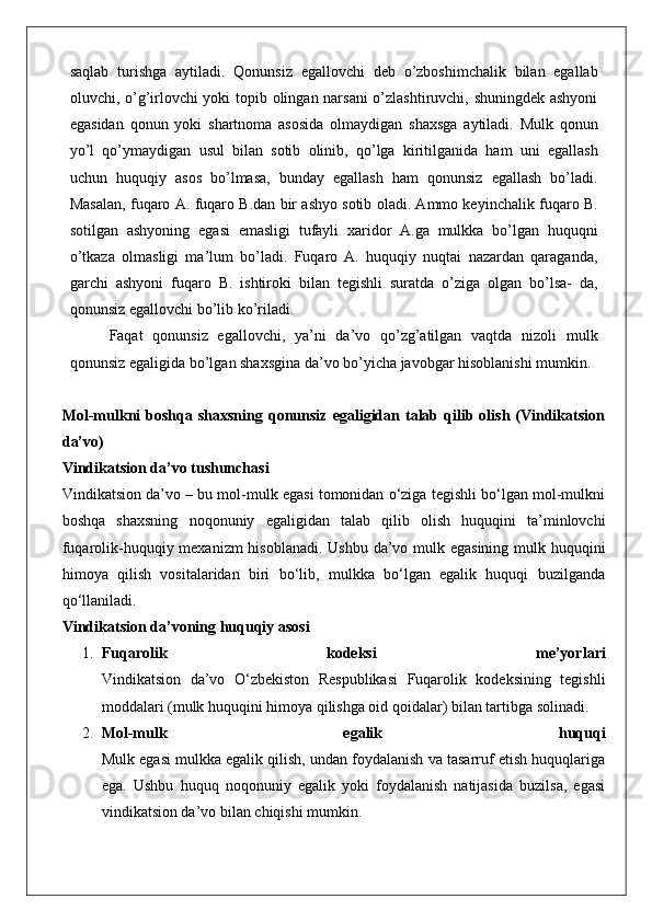 saqlab   turishga   aytiladi.   Qonunsiz   egallovchi   deb   o’zboshimchalik   bilan   egallab
oluvchi, o’g’irlovchi yoki topib olingan narsani  o’zlashtiruvchi, shuningdek ashyoni
egasidan   qonun   yoki   shartnoma   asosida   olmaydigan   shaxsga   aytiladi.   Mulk   qonun
yo’l   qo’ymaydigan   usul   bilan   sotib   olinib,   qo’lga   kiritilganida   ham   uni   egallash
uchun   huquqiy   asos   bo’lmasa,   bunday   egallash   ham   qonunsiz   egallash   bo’ladi.
Masalan, fuqaro A. fuqaro B.dan bir ashyo sotib oladi. Ammo keyinchalik fuqaro B.
sotilgan   ashyoning   egasi   emasligi   tufayli   xaridor   A.ga   mulkka   bo’lgan   huquqni
o’tkaza   olmasligi   ma’lum   bo’ladi.   Fuqaro   A.   huquqiy   nuqtai   nazardan   qaraganda,
garchi   ashyoni   fuqaro   B.   ishtiroki   bilan   tegishli   suratda   o’ziga   olgan   bo’lsa-   da,
qonunsiz egallovchi bo’lib ko’riladi.
Faqat   qonunsiz   egallovchi,   ya’ni   da’vo   qo’zg’atilgan   vaqtda   nizoli   mulk
qonunsiz egaligida bo’lgan shaxsgina da’vo bo’yicha javobgar hisoblanishi mumkin.
Mol-mulkni  boshqa  shaxsning   qonunsiz   egaligidan  talab  qilib  olish  (Vindikatsion
da’vo)
Vindikatsion da’vo tushunchasi
Vindikatsion da’vo – bu mol-mulk egasi tomonidan o‘ziga tegishli bo‘lgan mol-mulkni
boshqa   shaxsning   noqonuniy   egaligidan   talab   qilib   olish   huquqini   ta’minlovchi
fuqarolik-huquqiy mexanizm  hisoblanadi. Ushbu da’vo mulk egasining  mulk huquqini
himoya   qilish   vositalaridan   biri   bo‘lib,   mulkka   bo‘lgan   egalik   huquqi   buzilganda
qo‘llaniladi.
Vindikatsion da’voning huquqiy asosi
1. Fuqarolik   kodeksi   me’yorlari
Vindikatsion   da’vo   O‘zbekiston   Respublikasi   Fuqarolik   kodeksining   tegishli
moddalari (mulk huquqini himoya qilishga oid qoidalar) bilan tartibga solinadi.
2. Mol-mulk   egalik   huquqi
Mulk egasi mulkka egalik qilish, undan foydalanish va tasarruf etish huquqlariga
ega.   Ushbu   huquq   noqonuniy   egalik   yoki   foydalanish   natijasida   buzilsa,   egasi
vindikatsion da’vo bilan chiqishi mumkin.