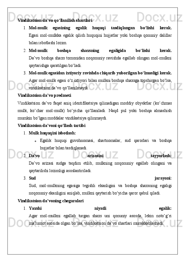 Vindikatsion da’vo qo‘llanilish shartlari
1. Mol-mulk   egasining   egalik   huquqi   tasdiqlangan   bo‘lishi   kerak.
Egasi   mol-mulkka   egalik   qilish   huquqini   hujjatlar   yoki   boshqa   qonuniy   dalillar
bilan isbotlashi lozim.
2. Mol-mulk   boshqa   shaxsning   egaligida   bo‘lishi   kerak.
Da’vo boshqa shaxs  tomonidan noqonuniy ravishda egallab olingan mol-mulkni
qaytarishga qaratilgan bo‘ladi.
3. Mol-mulk egasidan ixtiyoriy ravishda chiqarib yuborilgan bo‘lmasligi kerak.
Agar mol-mulk egasi o‘z ixtiyori bilan mulkni boshqa shaxsga topshirgan bo‘lsa,
vindikatsion da’vo qo‘llanilmaydi.
Vindikatsion da’vo predmeti
Vindikatsion   da’vo   faqat   aniq   identifikatsiya   qilinadigan   moddiy   obyektlar   (ko‘chmas
mulk,   ko‘char   mol-mulk)   bo‘yicha   qo‘llaniladi.   Naqd   pul   yoki   boshqa   almashish
mumkin bo‘lgan moddalar vindikatsiya qilinmaydi.
Vindikatsion da’voni qo‘llash tartibi
1. Mulk huquqini isbotlash:  
o Egalik   huquqi   guvohnomasi,   shartnomalar,   sud   qarorlari   va   boshqa
hujjatlar bilan tasdiqlanadi.
2. Da’vo   arizasini   tayyorlash:
Da’vo   arizasi   sudga   taqdim   etilib,   mulkning   noqonuniy   egallab   olingani   va
qaytarilishi lozimligi asoslantiriladi.
3. Sud   jarayoni:
Sud,   mol-mulkning   egasiga   tegishli   ekanligini   va   boshqa   shaxsning   egaligi
noqonuniy ekanligini aniqlab, mulkni qaytarish bo‘yicha qaror qabul qiladi.
Vindikatsion da’voning chegaralari
1. Yaxshi   niyatli   egalik:
Agar   mol-mulkni   egallab   turgan   shaxs   uni   qonuniy   asosda,   lekin   noto‘g‘ri
ma’lumot asosida olgan bo‘lsa, vindikatsion da’vo shartlari murakkablashadi. 