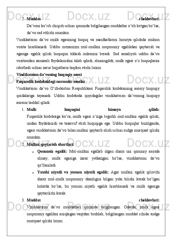 2. Muddat   cheklovlari:
Da’voni ko‘rib chiqish uchun qonunda belgilangan muddatlar o‘tib ketgan bo‘lsa,
da’vo rad etilishi mumkin.
Vindikatsion   da’vo   mulk   egasining   huquq   va   manfaatlarini   himoya   qilishda   muhim
vosita   hisoblanadi.   Ushbu   mexanizm   mol-mulkni   noqonuniy   egalikdan   qaytarish   va
egasiga   egalik   qilish   huquqini   tiklash   imkonini   beradi.   Sud   amaliyoti   ushbu   da’vo
vositasidan samarali foydalanishni talab qiladi, shuningdek, mulk egasi o‘z huquqlarini
isbotlash uchun zarur hujjatlarni taqdim etishi lozim.
Vindikatsion da’voning huquqiy asosi
Fuqarolik kodeksidagi normativ asoslar
Vindikatsion   da’vo   O‘zbekiston   Respublikasi   Fuqarolik   kodeksining   asosiy   huquqiy
qoidalariga   tayanadi.   Ushbu   kodeksda   quyidagilar   vindikatsion   da’voning   huquqiy
asosini tashkil qiladi:
1. Mulk   huquqini   himoya   qilish:
Fuqarolik   kodeksiga   ko‘ra,   mulk   egasi   o‘ziga   tegishli   mol-mulkni   egalik   qilish,
undan   foydalanish   va   tasarruf   etish   huquqiga   ega.   Ushbu   huquqlar   buzilganda,
egasi vindikatsion da’vo bilan mulkni qaytarib olish uchun sudga murojaat qilishi
mumkin.
2. Mulkni qaytarish shartlari:  
o Qonunsiz   egalik:   Mol-mulkni   egallab   olgan   shaxs   uni   qonuniy   asosda
olmay,   mulk   egasiga   zarar   yetkazgan   bo‘lsa,   vindikatsion   da’vo
qo‘llaniladi.
o Yaxshi   niyatli   va   yomon   niyatli   egalik:   Agar   mulkni   egalik   qiluvchi
shaxs   mol-mulk   noqonuniy   ekanligini   bilgan   yoki   bilishi   kerak   bo‘lgan
holatda   bo‘lsa,   bu   yomon   niyatli   egalik   hisoblanadi   va   mulk   egasiga
qaytarilishi kerak.
3. Muddat   cheklovlari:
Vindikatsion   da’vo   muddatlari   qonunda   belgilangan.   Odatda,   mulk   egasi
noqonuniy egalikni aniqlagan vaqtdan boshlab, belgilangan muddat ichida sudga
murojaat qilishi lozim. 