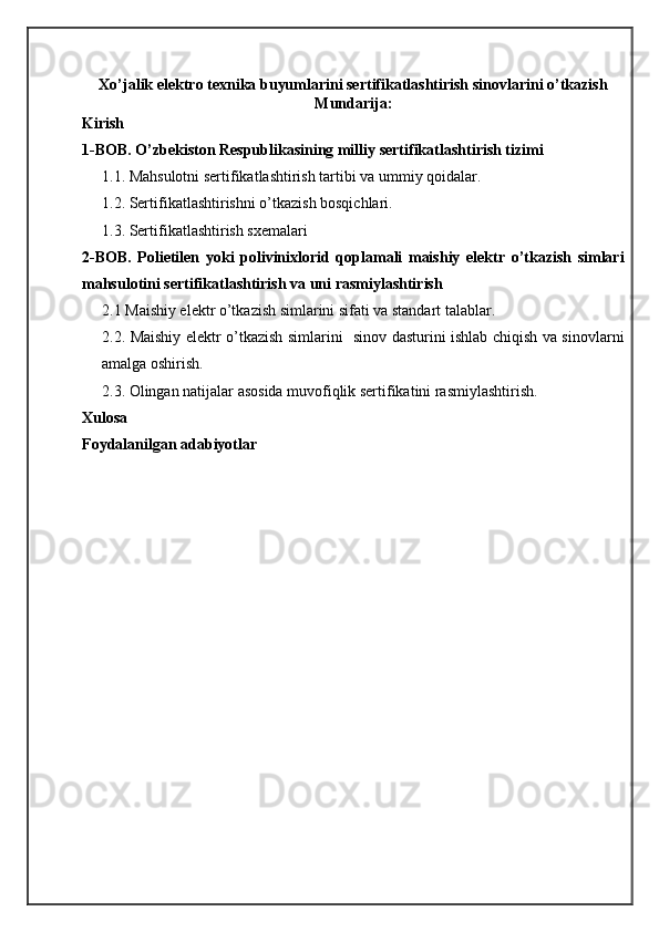 Xo’jalik elektro texnika buyumlarini sertifikatlashtirish sinovlarini o’tkazish
Mundarija:
Kirish
1-BOB. O’zbekiston Respublikasining milliy sertifikatlashtirish tizimi
1.1. Mahsulotni sertifikatlashtirish tartibi va ummiy qoidalar.
1.2. Sertifikatlashtirishni o’tkazish bosqichlari.
1.3. Sertifikatlashtirish sxemalari
2-BOB.   Polietilen   yoki   polivinixlorid   qoplamali   maishiy   elektr   o’tkazish   simlari
mahsulotini sertifikatlashtirish va uni rasmiylashtirish 
2.1 Maishiy elektr o’tkazish simlarini sifati va standart talablar.
2.2. Maishiy elektr o’tkazish simlarini   sinov dasturini ishlab chiqish va sinovlarni
amalga oshirish. 
2.3. Olingan natijalar asosida muvofiqlik sertifikatini rasmiylashtirish.
Xulosa
Foydalanilgan adabiyotlar
                                                                   