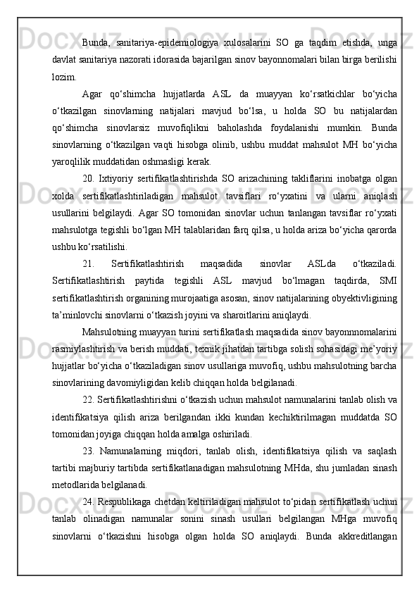 Bunda,   sanitariya-epidemiologiya   xulosalarini   SO   ga   taqdim   etishda,   unga
davlat sanitariya nazorati idorasida bajarilgan sinov bayonnomalari bilan birga berilishi
lozim.
Agar   qo‘shimcha   hujjatlarda   ASL   da   muayyan   ko‘rsatkichlar   bo‘yicha
o‘tkazilgan   sinovlarning   natijalari   mavjud   bo‘lsa,   u   holda   SO   bu   natijalardan
qo‘shimcha   sinovlarsiz   muvofiqlikni   baholashda   foydalanishi   mumkin.   Bunda
sinovlarning   o‘tkazilgan   vaqti   hisobga   olinib,   ushbu   muddat   mahsulot   MH   bo‘yicha
yaroqlilik muddatidan oshmasligi kerak.
20.   Ixtiyoriy   sertifikatlashtirishda   SO   arizachining   takliflarini   inobatga   olgan
xolda   sertifikatlashtiriladigan   mahsulot   tavsiflari   ro‘yxatini   va   ularni   aniqlash
usullarini   belgilaydi.   Agar   SO   tomonidan   sinovlar   uchun   tanlangan   tavsiflar   ro‘yxati
mahsulotga tegishli bo‘lgan MH talablaridan farq qilsa, u holda ariza bo‘yicha qarorda
ushbu ko‘rsatilishi.
21.   Sertifikatlashtirish   maqsadida   sinovlar   ASLda   o‘tkaziladi.
Sertifikatlashtirish   paytida   tegishli   ASL   mavjud   bo‘lmagan   taqdirda,   SMI
sertifikatlashtirish organining murojaatiga asosan, sinov natijalarining obyektivligining
ta’minlovchi sinovlarni o‘tkazish joyini va sharoitlarini aniqlaydi.
Mahsulotning muayyan turini sertifikatlash maqsadida sinov bayonnnomalarini
rasmiylashtirish va berish muddati, texnik jihatdan tartibga solish sohasidagi me’yoriy
hujjatlar bo‘yicha o‘tkaziladigan sinov usullariga muvofiq, ushbu mahsulotning barcha
sinovlarining davomiyligidan kelib chiqqan holda belgilanadi.
22. Sertifikatlashtirishni o‘tkazish uchun mahsulot namunalarini tanlab olish va
identifikatsiya   qilish   ariza   berilgandan   ikki   kundan   kechiktirilmagan   muddatda   SO
tomonidan joyiga chiqqan holda amalga oshiriladi.
23.   Namunalarning   miqdori,   tanlab   olish,   identifikatsiya   qilish   va   saqlash
tartibi majburiy tartibda sertifikatlanadigan mahsulotning MHda, shu jumladan sinash
metodlarida belgilanadi.
24. Respublikaga chetdan keltiriladigan mahsulot to‘pidan sertifikatlash uchun
tanlab   olinadigan   namunalar   sonini   sinash   usullari   belgilangan   MHga   muvofiq
sinovlarni   o‘tkazishni   hisobga   olgan   holda   SO   aniqlaydi.   Bunda   akkreditlangan 
