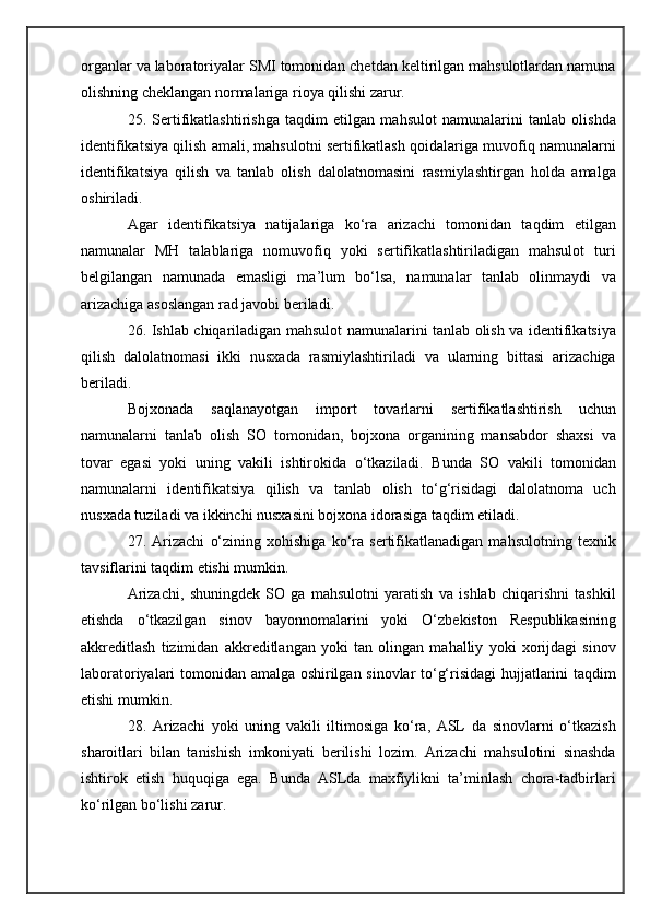 organlar va laboratoriyalar SMI tomonidan chetdan keltirilgan mahsulotlardan namuna
olishning cheklangan normalariga rioya qilishi zarur.
25.   Sertifikatlashtirishga   taqdim   etilgan   mahsulot   namunalarini   tanlab   olishda
identifikatsiya qilish amali, mahsulotni sertifikatlash qoidalariga muvofiq namunalarni
identifikatsiya   qilish   va   tanlab   olish   dalolatnomasini   rasmiylashtirgan   holda   amalga
oshiriladi.
Agar   identifikatsiya   natijalariga   ko‘ra   arizachi   tomonidan   taqdim   etilgan
namunalar   MH   talablariga   nomuvofiq   yoki   sertifikatlashtiriladigan   mahsulot   turi
belgilangan   namunada   emasligi   ma’lum   bo‘lsa,   namunalar   tanlab   olinmaydi   va
arizachiga asoslangan rad javobi beriladi.
26. Ishlab chiqariladigan mahsulot namunalarini tanlab olish va identifikatsiya
qilish   dalolatnomasi   ikki   nusxada   rasmiylashtiriladi   va   ularning   bittasi   arizachiga
beriladi.
Bojxonada   saqlanayotgan   import   tovarlarni   sertifikatlashtirish   uchun
namunalarni   tanlab   olish   SO   tomonidan,   bojxona   organining   mansabdor   shaxsi   va
tovar   egasi   yoki   uning   vakili   ishtirokida   o‘tkaziladi.   Bunda   SO   vakili   tomonidan
namunalarni   identifikatsiya   qilish   va   tanlab   olish   to‘g‘risidagi   dalolatnoma   uch
nusxada tuziladi va ikkinchi nusxasini bojxona idorasiga taqdim etiladi.
27.   Arizachi   o‘zining   xohishiga   ko‘ra   sertifikatlanadigan   mahsulotning   texnik
tavsiflarini taqdim etishi mumkin.
Arizachi,   shuningdek   SO   ga   mahsulotni   yaratish   va   ishlab   chiqarishni   tashkil
etishda   o‘tkazilgan   sinov   bayonnomalarini   yoki   O‘zbekiston   Respublikasining
akkreditlash   tizimidan   akkreditlangan   yoki   tan   olingan   mahalliy   yoki   xorijdagi   sinov
laboratoriyalari tomonidan amalga oshirilgan sinovlar to‘g‘risidagi hujjatlarini taqdim
etishi mumkin.
28.   Arizachi   yoki   uning   vakili   iltimosiga   ko‘ra,   ASL   da   sinovlarni   o‘tkazish
sharoitlari   bilan   tanishish   imkoniyati   berilishi   lozim.   Arizachi   mahsulotini   sinashda
ishtirok   etish   huquqiga   ega.   Bunda   ASLda   maxfiylikni   ta’minlash   chora-tadbirlari
ko‘rilgan bo‘lishi zarur. 