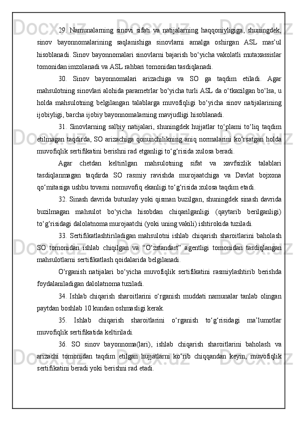 29.   Namunalarning   sinovi   sifati   va   natijalarning   haqqoniyligiga,   shuningdek,
sinov   bayonnomalarining   saqlanishiga   sinovlarni   amalga   oshirgan   ASL   mas’ul
hisoblanadi. Sinov bayonnomalari sinovlarni bajarish bo‘yicha vakolatli mutaxassislar
tomonidan imzolanadi va ASL rahbari tomonidan tasdiqlanadi.
30.   Sinov   bayonnomalari   arizachiga   va   SO   ga   taqdim   etiladi.   Agar
mahsulotning sinovlari alohida parametrlar bo‘yicha turli ASL da o‘tkazilgan bo‘lsa, u
holda   mahsulotning   belgilangan   talablarga   muvofiqligi   bo‘yicha   sinov   natijalarining
ijobiyligi, barcha ijobiy bayonnomalarning mavjudligi hisoblanadi.
31.   Sinovlarning   salbiy   natijalari,   shuningdek   hujjatlar   to‘plami   to‘liq   taqdim
etilmagan taqdirda, SO arizachiga qonunchilikning aniq normalarini ko‘rsatgan holda
muvofiqlik sertifikatini berishni rad etganligi to‘g‘risida xulosa beradi.
Agar   chetdan   keltirilgan   mahsulotning   sifat   va   xavfsizlik   talablari
tasdiqlanmagan   taqdirda   SO   rasmiy   ravishda   murojaatchiga   va   Davlat   bojxona
qo‘mitasiga ushbu tovarni nomuvofiq ekanligi to‘g‘risida xulosa taqdim etadi.
32. Sinash davrida butunlay yoki qisman buzilgan, shuningdek sinash  davrida
buzilmagan   mahsulot   bo‘yicha   hisobdan   chiqarilganligi   (qaytarib   berilganligi)
to‘g‘risidagi dalolatnoma murojaatchi (yoki uning vakili) ishtirokida tuziladi.
33.   Sertifikatlashtiriladigan   mahsulotni   ishlab   chiqarish   sharoitlarini   baholash
SO   tomonidan   ishlab   chiqilgan   va   “O‘zstandart”   agentligi   tomonidan   tasdiqlangan
mahsulotlarni sertifikatlash qoidalarida belgilanadi.
O‘rganish   natijalari   bo‘yicha   muvofiqlik   sertifikatini   rasmiylashtirib   berishda
foydalaniladigan dalolatnoma tuziladi.
34.   Ishlab   chiqarish   sharoitlarini   o‘rganish   muddati   namunalar   tanlab   olingan
paytdan boshlab 10 kundan oshmasligi kerak.
35.   Ishlab   chiqarish   sharoitlarini   o‘rganish   to‘g‘risidagi   ma’lumotlar
muvofiqlik sertifikatida keltiriladi.
36.   SO   sinov   bayonnoma(lari),   ishlab   chiqarish   sharoitlarini   baholash   va
arizachi   tomonidan   taqdim   etilgan   hujjatlarni   ko‘rib   chiqqandan   keyin,   muvofiqlik
sertifikatini beradi yoki berishni rad etadi. 