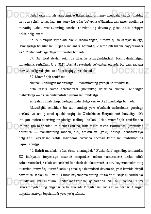 Sertifikatlashtirish   jarayonini   o‘tkazishning   umumiy   muddati,   texnik   jihatdan
tartibga   solish   sohasidagi   me’yoriy   hujjatlar   bo‘yicha   o‘tkaziladigan   sinov   usullariga
muvofiq,   ushbu   mahsulotning   barcha   sinovlarining   davomiyligidan   kelib   chiqqan
holda belgilanadi.
36.   Muvofiqlik   sertifikati   blanki   raqamlangan,   himoya   qilish   darajasiga   ega,
javobgarligi belgilangan hujjat hisoblanadi. Muvofiqlik sertifikati blanki   tayyorlanadi
va “O‘zstandart” agentligi tomonidan beriladi
37.   Sertifikat   davlat   yoki   rus   tillarida   rasmiylashtiriladi.   Rasmiylashtirilgan
muvofiqlik   sertifikati   O‘z   SMT   Davlat   reyestrida   ro‘yxatga   olinadi.   Ro‘yxat   raqami
mavjud bo‘lgandagina sertifikat haqiqiy hisoblanadi.
39. Muvofiqlik sertifikati:
chetdan keltirilgan mahsulotga — mahsulotning yaroqlilik muddatiga;
bitta   tashqi   savdo   shartnomasi   (kontrakti)   doirasida   chetdan   keltirilgan
mahsulotga — bir kalendar yilidan oshmagan muddatga;
seriyalab ishlab chiqariladigan mahsulotga esa — 3 yil muddatga beriladi.
Muvofiqlik   sertifikati   bir   xil   nomdagi   yoki   o‘xshash   mahsulotlar   guruhiga
beriladi   va   uning   amal   qilishi   haqiqatda   O‘zbekiston   Respublikasi   hududiga   olib
kirilgan   mahsulotlarning   miqdoriga   taalluqli   bo‘ladi,   lekin   muvofiqlik   sertifikatida
ko‘rsatilgan   miqdordan   ko‘p   emas   (bunda,   bitta   tashqi   savdo   shartnomasi   (kontrakti)
doirasida   —   mahsulotning   modeli,   turi,   artikuli   va   (yoki)   boshqa   identifikatsiya
belgilarini   ko‘rsatgan   xolda   shartnoma   bo‘yicha   chetdan   keltirilgan   mahsulotning
hajmi (soni)ga).
40. Bahsli masalalarni hal etish, shuningdek “O‘zstandart” agentligi tomonidan
SO   faoliyatini   inspeksiya   nazorati   maqsadlari   uchun   namunalarni   tanlab   olish
dalolatnomalari,   ishlab   chiqarishni   baholash   dalolatnomasi,   sinov   bayonnomalarining
nusxalari, muvofiqlik sertifikatining amal qilish muddati davomida, yoki kamida bir yil
davomida   saqlanishi   lozim.   Sinov   bayonnomalarning   nusxalarini   saqlash   tartibi   va
muddatlari   mahsulotlarni   sertifikatlashtirish   qoidalarida   va   SO   hamda   sinov
laboratoriyalarining   hujjatlarida   belgilanadi.   Belgilangan   saqlash   muddatlari   tugagan
hujjatlar arxivga topshiriladi yoki yo‘q qilinadi. 