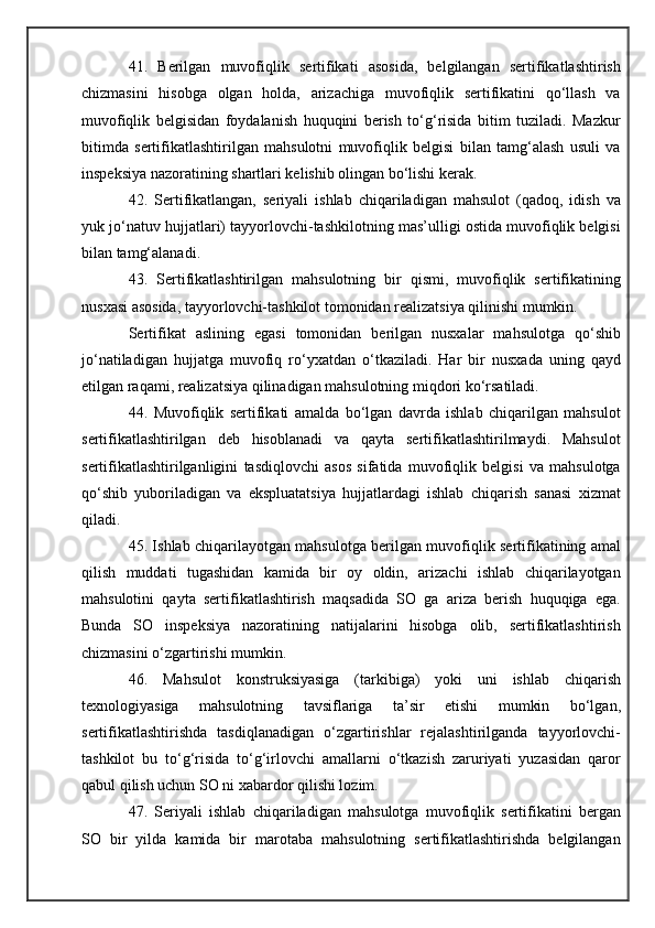 41.   Berilgan   muvofiqlik   sertifikati   asosida,   belgilangan   sertifikatlashtirish
chizmasini   hisobga   olgan   holda,   arizachiga   muvofiqlik   sertifikatini   qo‘llash   va
muvofiqlik   belgisidan   foydalanish   huquqini   berish   to‘g‘risida   bitim   tuziladi.   Mazkur
bitimda   sertifikatlashtirilgan   mahsulotni   muvofiqlik   belgisi   bilan   tamg‘alash   usuli   va
inspeksiya nazoratining shartlari kelishib olingan bo‘lishi kerak.
42.   Sertifikatlangan,   seriyali   ishlab   chiqariladigan   mahsulot   (qadoq,   idish   va
yuk jo‘natuv hujjatlari) tayyorlovchi-tashkilotning mas’ulligi ostida muvofiqlik belgisi
bilan tamg‘alana di.
43.   Sertifikatlashtirilgan   mahsulotning   bir   qismi,   muvofiqlik   sertifikatining
nusxasi asosida, tayyorlovchi-tashkilot tomonidan realizatsiya qilinishi mumkin.
Sertifikat   aslining   egasi   tomonidan   berilgan   nusxalar   mahsulotga   qo‘shib
jo‘natiladigan   hujjatga   muvofiq   ro‘yxatdan   o‘tkaziladi.   Har   bir   nusxada   uning   qayd
etilgan raqami, realizatsiya qilinadigan mahsulotning miqdori ko‘rsatiladi.
44.   Muvofiqlik   sertifikati   amalda   bo‘lgan   davrda   ishlab   chiqarilgan   mahsulot
sertifikatlashtirilgan   deb   hisoblanadi   va   qayta   sertifikatlashtirilmaydi.   Mahsulot
sertifikatlashtirilganligini   tasdiqlovchi   asos   sifatida   muvofiqlik   belgisi   va   mahsulotga
qo‘shib   yuboriladigan   va   ekspluatatsiya   hujjatlardagi   ishlab   chiqarish   sanasi   xizmat
qiladi.
45. Ishlab chiqarilayotgan mahsulotga berilgan muvofiqlik sertifikatining amal
qilish   muddati   tugashidan   kamida   bir   oy   oldin,   arizachi   ishlab   chiqarilayotgan
mahsulotini   qayta   sertifikatlashtirish   maqsadida   SO   ga   ariza   berish   huquqiga   ega.
Bunda   SO   inspeksiya   nazoratining   natijalarini   hisobga   olib,   sertifikatlashtirish
chizmasini o‘zgartirishi mumkin.
46.   Mahsulot   konstruksiyasiga   (tarkibiga)   yoki   uni   ishlab   chiqarish
texnologiyasiga   mahsulotning   tavsiflariga   ta’sir   etishi   mumkin   bo‘lgan,
sertifikatlashtirishda   tasdiqlanadigan   o‘zgartirishlar   rejalashtirilganda   tayyorlovchi-
tashkilot   bu   to‘g‘risida   to‘g‘irlovchi   amallarni   o‘tkazish   zaruriyati   yuzasidan   qaror
qabul qilish uchun SO ni xabardor qilishi lozim.
47.   Seriyali   ishlab   chiqariladigan   mahsulotga   muvofiqlik   sertifikatini   bergan
SO   bir   yilda   kamida   bir   marotaba   mahsulotning   sertifikatlashtirishda   belgilangan 
