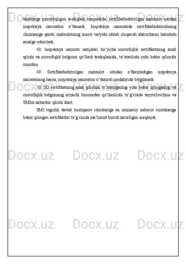 talablarga   muvofiqligini   tasdiqlash   maqsadida,   sertifikatlashtirilgan   mahsulot   ustidan
inspeksiya   nazoratini   o‘tkazadi.   Inspeksiya   nazoratida   sertifikatlashtirishning
chizmasiga qarab, mahsulotning sinovi  va/yoki ishlab chiqarish sharoitlarini baholash
amalga oshiriladi.
48.   Inspeksiya   nazorati   natijalari   bo‘yicha   muvofiqlik   sertifikatining   amal
qilishi   va  muvofiqlik  belgisini   qo‘llash   tasdiqlanishi,   to‘xtatilishi  yoki  bekor  qilinishi
mumkin.
49.   Sertifikatlashtirilgan   mahsulot   ustidan   o‘tkaziladigan   inspeksiya
nazoratining hajmi, inspeksiya nazoratini o‘tkazish qoidalarida belgilanadi.
50.   SO   sertifikatning   amal   qilishini   to‘xtatilganligi   yoki   bekor   qilinganligi   va
muvofiqlik   belgisining   arizachi   tomonidan   qo‘llanilishi   to‘g‘risida   tayyorlovchini   va
SMIni xabardor qilishi shart.
SMI   tegishli   davlat   boshqaruv   idoralariga   va   ommaviy   axborot   vositalariga
bekor qilingan sertifikatlar to‘g‘risida ma’lumot berish zarurligini aniqlaydi.
  