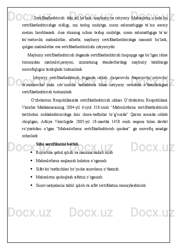 Sertifikatlashtirish  ikki xil bo’ladi: majburiy va ixtiyoriy .Mahsulotni u yoki bu
sertifikatlashtirishga   oidligi,   uni   tashqi   muhitga,   inson   salomatligiga   ta’siri   asosiy
mezon   hisoblanadi.   Ana   shuning   uchun   tashqi   muhitga,   inson   salomatligiga   ta’sir
ko’rsatuvchi   mahsulotlar,   albatta,   majburiy   sertifikatlashtirishga   mansub   bo’ladi,
qolgan mahsulotlar esa sertifikatlashtirilishi ixtiyoriydir.
     Majburiy sertifikatlashtirish deganda sertifikatlashtirish huquqiga ega bo’lgan idora
tomonidan   mahsulot,jarayon,   xizmatning   standartlardagi   majburiy   talablarga
muvofiqligini tasdiqlash tushuniladi.
          Ixtiyoriy   sertifikatlashtirish   deganda   ishlab   chiqaruvchi   /bajaruvchi/,sotuvchi/
ta’minlovchi/   yoki   iste’molchi   tashabbusi   bilan   ixtiyoriy   ravishda   o’tkaziladigon
sertifikatlashtirish tushuniladi.
          O’zbekiston   Respublikasida   sertifikatlashtirish   ishlari   O’zbekiston   Respublikasi
Vazirlar   Mahkamasining   2004-yil   6-iyul   318-sonli   “Mahsulotlarni   sertifikatlashtirish
tartibotini   soddalashtiorishga   doir   chora-tadbirlar   to’g’risida”   Qarori   asosida   ishlab
chiqilgan,   Adliya   Vazirligida   2005-yil   18-martda   1458   sonli   raqami   bilan   davlat
ro’yxatidan   o’tgan   “Mahsulotlarni   sertifikatlashtirish   qoidasi”   ga   muvofiq   amalga
oshiriladi
Sifat sertifikatini berish
 Buyurtma qabul qilish va namuna tanlab olish 
 Mahsulotlarni saqlanish holatini o’rganish
 Sifat ko’rsatkichlari bo’yicha sinovlarni o’tkazish 
 Mahsulotni qadoqlash sifatini o’rganish
 Sinov natijalarini tahlil qilish va sifat sertifikatini rasmiylashtirish 