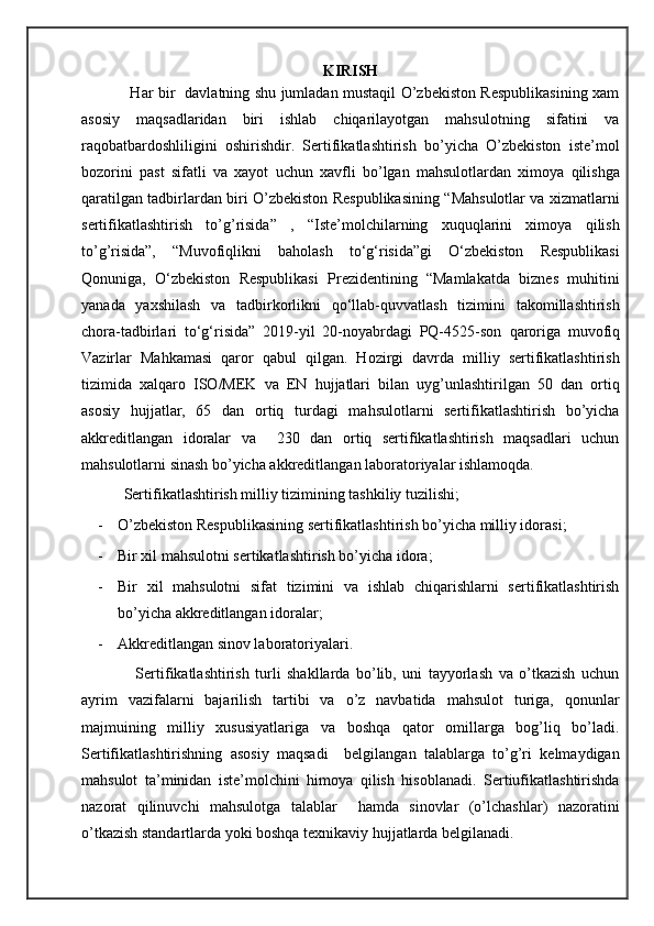 KIRISH
                   Har bir   davlatning shu jumladan mustaqil O’zbekiston Respublikasining xam
asosiy   maqsadlaridan   biri   ishlab   chiqarilayotgan   mahsulotning   sifatini   va
raqobatbardoshliligini   oshirishdir.   Sertifikatlashtirish   bo’yicha   O’zbekiston   iste’mol
bozorini   past   sifatli   va   xayot   uchun   xavfli   bo’lgan   mahsulotlardan   ximoya   qilishga
qaratilgan tadbirlardan biri O’zbekiston Respublikasining “Mahsulotlar va xizmatlarni
sertifikatlashtirish   to’g’risida”   ,   “Iste’molchilarning   xuquqlarini   ximoya   qilish
to’g’risida”,   “Muvofiqlikni   baholash   to‘g‘risida”gi   O‘zbekiston   Respublikasi
Qonuniga,   O‘zbekiston   Respublikasi   Prezidentining   “Mamlakatda   biznes   muhitini
yanada   yaxshilash   va   tadbirkorlikni   qo‘llab-quvvatlash   tizimini   takomillashtirish
chora-tadbirlari   to‘g‘risida”   2019-yil   20-noyabrdagi   PQ-4525-son   qaroriga   muvofiq
Vazirlar   Mahkamasi   qaror   qabul   qilgan.   Hozirgi   davrda   milliy   sertifikatlashtirish
tizimida   xalqaro   ISO/MEK   va   EN   hujjatlari   bilan   uyg’unlashtirilgan   50   dan   ortiq
asosiy   hujjatlar,   65   dan   ortiq   turdagi   mahsulotlarni   sertifikatlashtirish   bo’yicha
akkreditlangan   idoralar   va     230   dan   ortiq   sertifikatlashtirish   maqsadlari   uchun
mahsulotlarni sinash bo’yicha akkreditlangan laboratoriyalar ishlamoqda. 
           Sertifikatlashtirish milliy tizimining tashkiliy tuzilishi;
- O’zbekiston Respublikasining sertifikatlashtirish bo’yicha milliy idorasi;
- Bir xil mahsulotni sertikatlashtirish bo’yicha idora;
- Bir   xil   mahsulotni   sifat   tizimini   va   ishlab   chiqarishlarni   sertifikatlashtirish
bo’yicha akkreditlangan idoralar;
- Akkreditlangan sinov laboratoriyalari. 
                  Sertifikatlashtirish   turli   shakllarda   bo’lib,   uni   tayyorlash   va   o’tkazish   uchun
ayrim   vazifalarni   bajarilish   tartibi   va   o’z   navbatida   mahsulot   turiga,   qonunlar
majmuining   milliy   xususiyatlariga   va   boshqa   qator   omillarga   bog’liq   bo’ladi.
Sertifikatlashtirishning   asosiy   maqsadi     belgilangan   talablarga   to’g’ri   kelmaydigan
mahsulot   ta’minidan   iste’molchini   himoya   qilish   hisoblanadi.   Sertiufikatlashtirishda
nazorat   qilinuvchi   mahsulotga   talablar     hamda   sinovlar   (o’lchashlar)   nazoratini
o’tkazish standartlarda yoki boshqa texnikaviy hujjatlarda belgilanadi.     