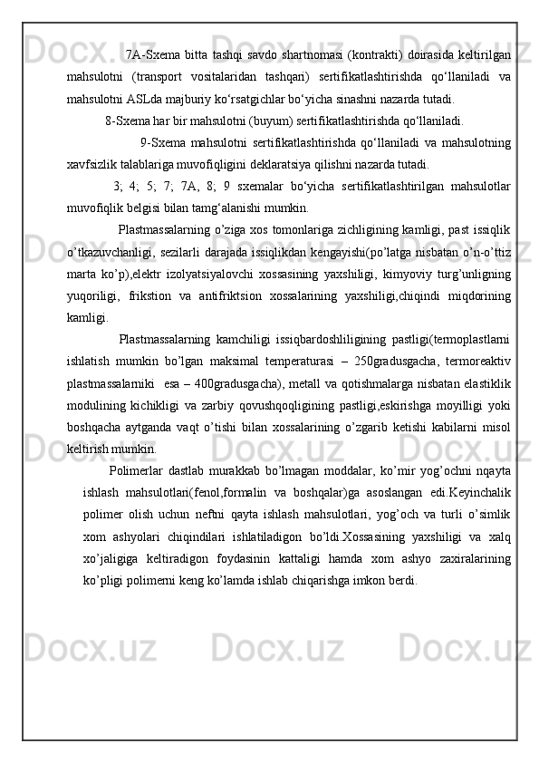                        7A- Sxema   bitta   tashqi   savdo   shartnomasi   (kontrakti)   doirasida   keltirilgan
mahsulotni   (transport   vositalaridan   tashqari)   sertifikatlashtirishda   qo‘llaniladi   va
mahsulotni ASLda majburiy ko‘rsatgichlar bo‘yicha sinashni nazarda tutadi.
             8- Sxema  har bir mahsulotni (buyum) sertifikatlashtirishda qo‘llaniladi.
                            9- Sxema   mahsulotni   sertifikatlashtirishda   qo‘llaniladi   va   mahsulotning
xavfsizlik talablariga muvofiqligini deklaratsiya qilishni nazarda tutadi.
  3;   4;   5;   7;   7A,   8;   9   sxema lar   bo‘yicha   sertifikatlashtirilgan   mahsulotlar
muvofiqlik belgisi bilan tamg‘alanishi mumkin.
                       Plastmassalarning o’ziga xos tomonlariga zichligining kamligi, past issiqlik
o’tkazuvchanligi,  sezilarli  darajada issiqlikdan  kengayishi(po’latga nisbatan  o’n-o’ttiz
marta   ko’p),elektr   izolyatsiyalovchi   xossasining   yaxshiligi,   kimyoviy   turg’unligning
yuqoriligi,   frikstion   va   antifriktsion   xossalarining   yaxshiligi,chiqindi   miqdorining
kamligi.
                  Plastmassalarning   kamchiligi   issiqbardoshliligining   pastligi(termoplastlarni
ishlatish   mumkin   bo’lgan   maksimal   temperaturasi   –   250gradusgacha,   termoreaktiv
plastmassalarniki    esa – 400gradusgacha),  metall  va qotishmalarga nisbatan elastiklik
modulining   kichikligi   va   zarbiy   qovushqoqligining   pastligi,eskirishga   moyilligi   yoki
boshqacha   aytganda   vaqt   o’tishi   bilan   xossalarining   o’zgarib   ketishi   kabilarni   misol
keltirish mumkin.
          Polimerlar   dastlab   murakkab   bo’lmagan   moddalar,   ko’mir   yog’ochni   nqayta
ishlash   mahsulotlari(fenol,formalin   va   boshqalar)ga   asoslangan   edi.Keyinchalik
polimer   olish   uchun   neftni   qayta   ishlash   mahsulotlari,   yog’och   va   turli   o’simlik
xom   ashyolari   chiqindilari   ishlatiladigon   bo’ldi.Xossasining   yaxshiligi   va   xalq
xo’jaligiga   keltiradigon   foydasinin   kattaligi   hamda   xom   ashyo   zaxiralarining
ko’pligi polimerni keng ko’lamda ishlab chiqarishga imkon berdi. 