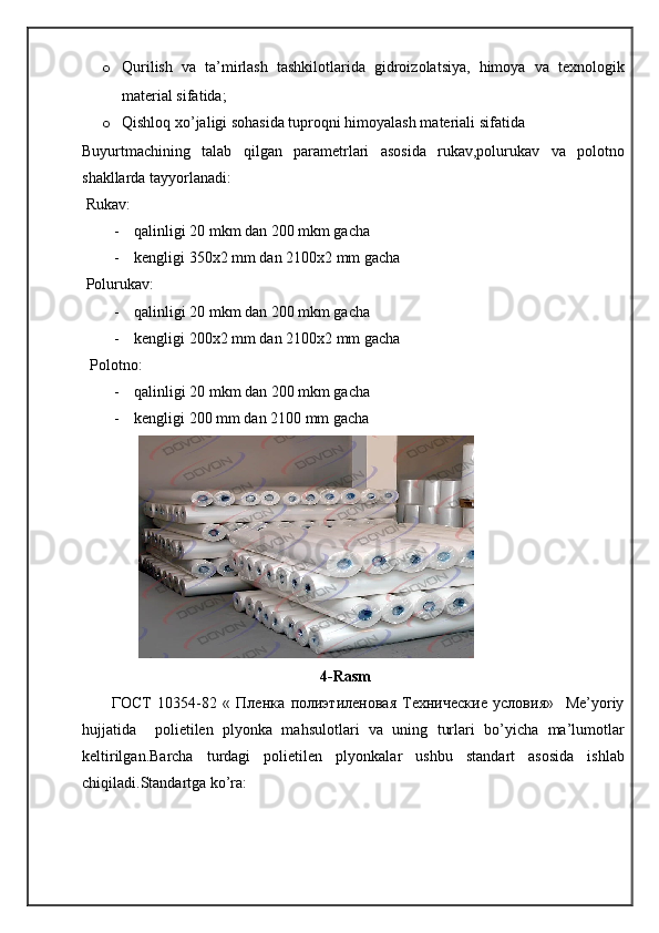 o Qurilish   va   ta’mirlash   tashkilotlarida   gidroizolatsiya,   himoya   va   texnologik
material sifatida;
o Qishloq xo’jaligi sohasida tuproqni himoyalash materiali sifatida
Buyurtmachining   talab   qilgan   parametrlari   asosida   rukav,polurukav   va   polotno
shakllarda tayyorlanadi:
 Rukav:
- qalinligi 20 mkm dan 200 mkm gacha
- kengligi 350x2 mm dan 2100x2 mm gacha
 Polurukav:
- qalinligi 20 mkm dan 200 mkm gacha
- kengligi 200x2 mm dan 2100x2 mm gacha
  Polotno:
- qalinligi 20 mkm dan 200 mkm gacha
- kengligi 200 mm dan 2100 mm gacha
 
                                                4-Rasm
          ГОСТ   10354-82   «   Пленка   полиэтиленовая   Технические   условия»     Me’yoriy
hujjatida     polietilen   plyonka   mahsulotlari   va   uning   turlari   bo’yicha   ma’lumotlar
keltirilgan.Barcha   turdagi   polietilen   plyonkalar   ushbu   standart   asosida   ishlab
chiqiladi.Standartga ko’ra: 
