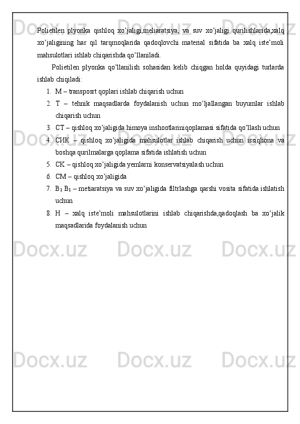 Polietilen   plyonka   qishloq   xo’jaligi,meliaratsiya,   va   suv   xo’jaligi   qurilishlarida,xalq
xo’jaligining   har   qil   tarqmoqlarida   qadoqlovchi   material   sifatida   ba   xalq   iste’moli
mahsulotlari ishlab chiqarishda qo’llaniladi.
          Polietilen   plyonka   qo’llanilish   sohasidan   kelib   chiqgan   holda   quyidagi   turlarda
ishlab chiqiladi:
1. M – transposrt qoplari ishlab chiqarish uchun
2. T   –   tehnik   maqsadlarda   foydalanish   uchun   mo’ljallangan   buyumlar   ishlab
chiqarish uchun
3. CT – qishloq xo’jaligida himoya inshootlariniqoplamasi sifatida qo’llash uchun
4. CИК   –   qishloq   xo’jaligida   mahsulotlar   ishlab   chiqarish   uchun   issiqhona   va
boshqa qurilmalarga qoplama sifatida ishlatish uchun
5. CK – qishloq xo’jaligida yemlarni konservatsiyalash uchun
6. CM – qishloq xo’jaligida
7. B
1  B
1  – metiaratsiya va suv xo’jaligida filtrlashga qarshi vosita sifatida ishlatish
uchun
8. H   –   xalq   iste’moli   mahsulotlarini   ishlab   chiqarishda,qadoqlash   ba   xo’jalik
maqsadlarida foydalanish uchun 