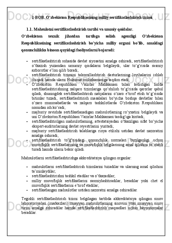1-BOB. O’zbekiston Respublikasining milliy sertifikatlashtirish tizimi
1.1. Mahsulotni sertifikatlashtirish tartibi va ummiy qoidalar.
O‘zbekiston   texnik   jihatdan   tartibga   solish   agentligi   O'zbekiston
Respublikasining   sertifikatlashtirish   bo'yicha   milliy   organi   bo'lib,   amaldagi
qonunchilikka binoan quyidagi faoliyatlarni bajaradi:
 sertifikatlashtirish sohasida davlat siyosatini amalga oshiradi, sertifikatlashtirish
o‘tkazish   yuzasidan   umumiy   qoidalarni   belgilaydi,   ular   to‘g‘risida   rasmiy
axborotlar e’lon qilib boradi;
 sertifikatlashtirish   tizimini   takomillashtirish   dasturlarining   loyihalarini   ishlab
chiqadi hamda ularni Hukumat muhokamasiga taqdim etadi;
 O‘zbekiston   Respublikasi   Vazirlar   Mahkamasi   bilan   kelishgan   holda
sertifikatlashtirishning   xalqaro   tizimlariga   qo‘shilish   to‘g‘risida   qarorlar   qabul
qiladi,   shuningdek   sertifikatlashtirish   natijalarini   o‘zaro   e’tirof   etish   to‘g‘risida
bitimlar   tuzadi,   sertifikatlashtirish   masalalari   bo‘yicha   boshqa   davlatlar   bilan
o‘zaro   munosabatlarda   va   xalqaro   tashkilotlarda   O‘zbekiston   Respublikasi
nomidan ish ko‘radi;
 majburiy   ravishda   sertifikatlanadigan   mahsulotlarning   ro‘yxatini   belgilaydi   va
uni O‘zbekiston Respublikasi Vazirlar Mahkamasi tasdig‘iga kiritadi;
 sertifikatlashtirilgan   mahsulotlarning,   attestatsiyadan   o‘tkazilgan   sifat   bo‘yicha
ekspert-auditorlarning davlat reyestrlarini yuritadi;
 majburiy   sertifikatlashtirish   talablariga   rioya   etilishi   ustidan   davlat   nazoratini
amalga oshiradi;
 sertifikatlashtirish   to‘g‘risidagi   qonunchilik   normalari   buzilganligi   uchun
muvofiqlik sertifikatlarining va muvofiqlik belgilarining amal qilishini to‘xtatib
turadi hamda ularni bekor qiladi.
Mahsulotlarni sertifikatlashtirishga akkreditatsiya qilingan organlar:
 mahsulotlarni   sertifikatlashtirish   tizimlarini   tuzadilar   va   ularning   amal   qilishini
ta’minlaydilar;
 sertifikatlashtirishni tashkil etadilar va o‘tkazadilar;
 milliy   muvofiqlik   sertifikatlarini   rasmiylashtiradilar,   beradilar   yoki   chet   el
muvofiqlik sertifikatlarini e’tirof etadilar;
 sertifikatlangan mahsulotlar ustidan nazoratni amalga oshiradilar.
Tegishli   sertifikatlashtirish   tizimi   belgilagan   tartibda   akkreditatsiya   qilingan   sinov
laboratoriyalari   (markazlari)   muayyan   mahsulotlarning   sinovini   yoki   muayyan   sinov
turini   amalga   oshiradilar   hamda   sertifikatlashtirish   maqsadlari   uchun   bayonnomalar
beradilar. 