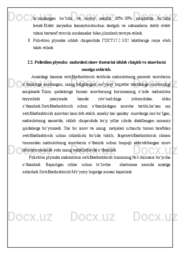 ta’minlangan   bo’lishi   va   nisbiy   namlik   60%-30%   miqdorida   bo’lishi
kerak.Elektr   zaryadini   kamaytirishuchun   dastgoh   va   uskunalarni   statik   elektr
tokini bartaraf etuvchi moslamalar bilan jihozlash tavsiya etiladi.
8. Polietilen   plyonka   ishlab   chiqarishda   ГОСТ17.2.3.02   talablariga   rioya   etish
talab etiladi.
2.2. Polietilen plyonka  mahsuloti sinov dasturini ishlab chiqish va sinovlarni
amalga oshirish.
          Amaldagi   hamma   sertifikatlashtirish   tartibida   mahsulotning   nazorati   sinovlarini
o’tkazishga   asoslangan,   uning   belgilangan   me’yoriy   hujjatlar   talablariga   muvosiqligi
aniqlanadi.Tizim   qoidalariga   binoan   sinovlarning   korxonaning   o’zida   mahsulotni
tayyorlash   jarayonida   hamda   iste’molchiga   yuborishdan   oldin
o’tkaziladi.Sertifikatlashtirish   uchun   o’tkaziladigan   sinovlar   tartibi,ba’zan   uni
sertifikatlashtirish sinovlari ham deb atalib, amaliy har qanday  sinovlarga xos bo’lgan,
mahsulotning   sanoatda,   ishlab   chiqarishda   ko’p   yillar   ichida   shakllangan   umumiy
qoidalarga   bo’ysunadi.   Xar   bir   sinov   va   uning     natijalari   uchinchi   tomon   tarafidan
sertifikatlashtirish   uchun   ishlatilishi   ko’zda   tutilib,   faqatsertifikatlashtirish   idorasi
tomonidan   mahsulotning   sinovlarini   o’tkazish   uchun   huquqli   akkreditlangan   sinov
laboratoriyalarida yoki uning tashkilotlarida o’tkaziladi.
      Polietilen plyonka mahsulotini sertifikatlashtirish tizimining №3 chizmasi bo’yicha
o’tkaziladi.   Bajarilgan   ishlar   uchun   to’lovlar     shartnoma   asosida   amalga
oshiriladi.Sertifikatlashtirish Me’yoriy hujjatga asosan bajariladi 