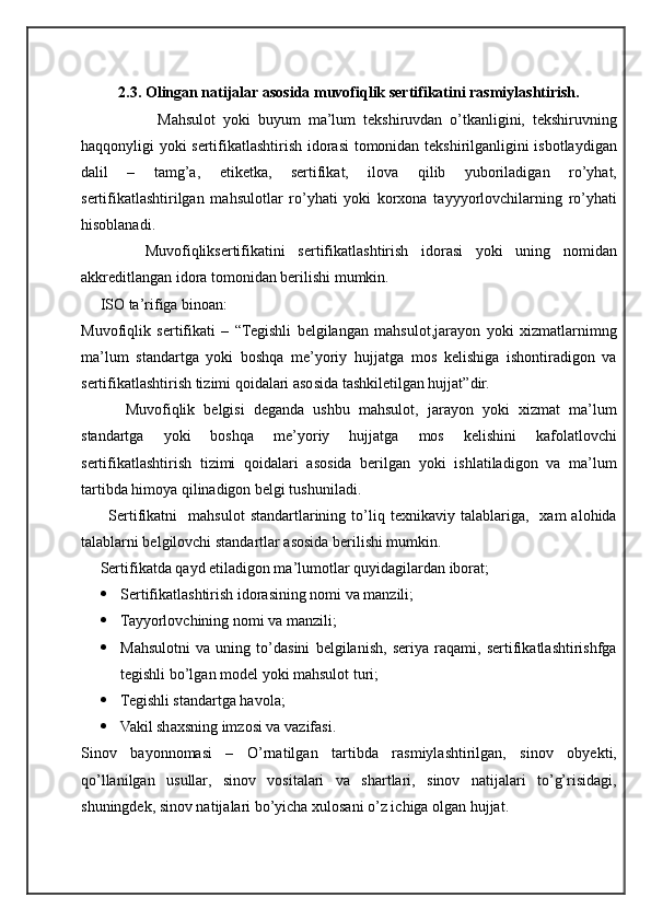 2.3 . Olingan natijalar asosida muvofiqlik sertifikatini rasmiylashtirish.
                    Mahsulot   yoki   buyum   ma’lum   tekshiruvdan   o’tkanligini,   tekshiruvning
haqqonyligi yoki sertifikatlashtirish idorasi  tomonidan tekshirilganligini isbotlaydigan
dalil   –   tamg’a,   etiketka,   sertifikat,   ilova   qilib   yuboriladigan   ro’yhat,
sertifikatlashtirilgan   mahsulotlar   ro’yhati   yoki   korxona   tayyyorlovchilarning   ro’yhati
hisoblanadi.  
          Muvofiqliksertifikatini   sertifikatlashtirish   idorasi   yoki   uning   nomidan
akkreditlangan idora tomonidan berilishi mumkin.
     ISO ta’rifiga binoan:
Muvofiqlik   sertifikati   –   “Tegishli   belgilangan   mahsulot,jarayon   yoki   xizmatlarnimng
ma’lum   standartga   yoki   boshqa   me’yoriy   hujjatga   mos   kelishiga   ishontiradigon   va
sertifikatlashtirish tizimi qoidalari asosida tashkiletilgan hujjat”dir.
          Muvofiqlik   belgisi   deganda   ushbu   mahsulot,   jarayon   yoki   xizmat   ma’lum
standartga   yoki   boshqa   me’yoriy   hujjatga   mos   kelishini   kafolatlovchi
sertifikatlashtirish   tizimi   qoidalari   asosida   berilgan   yoki   ishlatiladigon   va   ma’lum
tartibda himoya qilinadigon belgi tushuniladi.
          Sertifikatni     mahsulot   standartlarining  to’liq  texnikaviy   talablariga,    xam   alohida
talablarni belgilovchi standartlar asosida berilishi mumkin.
     Sertifikatda qayd etiladigon ma’lumotlar quyidagilardan iborat;
 Sertifikatlashtirish idorasining nomi va manzili;
 Tayyorlovchining nomi va manzili;
 Mahsulotni   va   uning   to’dasini   belgilanish,   seriya   raqami,   sertifikatlashtirishfga
tegishli bo’lgan model yoki mahsulot turi;
 Tegishli standartga havola;
 Vakil shaxsning imzosi va vazifasi.
Sinov   bayonnomasi   –   O’rnatilgan   tartibda   rasmiylashtirilgan,   sinov   obyekti,
qo’llanilgan   usullar,   sinov   vositalari   va   shartlari,   sinov   natijalari   to’g’risidagi,
shuningdek, sinov natijalari bo’yicha xulosani o’z ichiga olgan hujjat. 