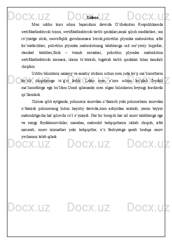 Xulosa
Men   ushbu   kurs   ishini   bajarishim   davrida   O’zbekiston   Respublikasida
sertifikatlashtirish tizimi, sertifikatlashtirish tartib qoidalari,amal qilish muddatlari, uni
ro’yxatga   olish,   muvofiqlik   guvohnomasi   berish,polietilin   plyonka   mahsulotini   sifat
ko’rsatkichlari,   polietilin   plyonka   mahsulotining   talablariga   oid   me’yoriy   hujjatlar,
standart   talablari,fizik   –   texnik   xossalari,   polietilin   plyonka   mahsulotini
sertifikatlashtirish   sxemasi,   ularni   to’xtatish,   tugatish   tartib   qoidalari   bilan   tanishib
chiqdim.
Ushbu bilimlarni nazariy va amaliy olishim uchun men juda ko’p ma’lumotlarni
ko’rib   chiqishimga   to’g’ri   keldi.   Lekin   men   o’zim   uchun   ko’plab   foydali
ma’lumotlarga   ega   bo’ldim.Umid   qilamanki   men   olgan   bilimlarim   keyingi   kurslarda
qo’llaniladi.
Xulosa qilib aytganda, polimerni sinovdan o’tkazish yoki polimerlarni sinovdan
o’tkazish   polimerning   butun   hayotiy   davrida,xom   ashyodan   aralash,   yarim   tayyor
mahsulotgacha hal qiluvchi ro’l o’ynaydi. Har bir bosqish har xil sinov talablariga ega
va   oxirgi   foydalanuvchilar,   masalan,   mahsulot   tadqiqotlarini   ishlab   chiqish,   sifat
nazorati,   sinov   xizmatlari   yoki   tadqiqotlar,   o’z   faoliyatiga   qarab   boshqa   sinov
yechimini talab qiladi. 
      
  