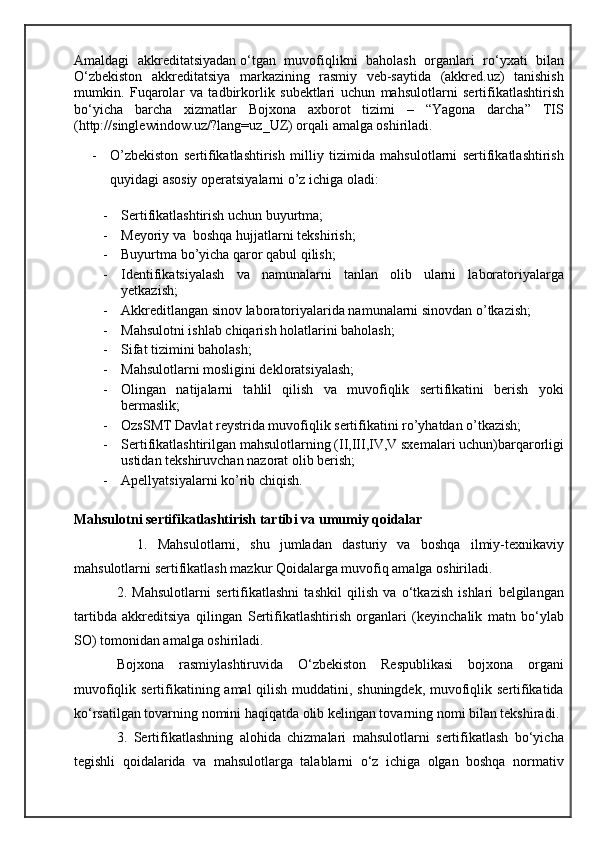 Amaldagi   akkreditatsiyadan   o‘tgan   muvofiqlikni   baholash   organlari   ro‘yxati   bilan
O‘zbekiston   akkreditatsiya   markazining   rasmiy   veb-saytida   (akkred.uz)   tanishish
mumkin.   Fuqarolar   va   tadbirkorlik   subektlari   uchun   mahsulotlarni   sertifikatlashtirish
bo‘yicha   barcha   xizmatlar   Bojxona   axborot   tizimi   –   “Yagona   darcha”   TIS
(http://singlewindow.uz/?lang=uz_UZ) orqali amalga oshiriladi.
- O’zbekiston   sertifikatlashtirish   milliy   tizimida   mahsulotlarni   sertifikatlashtirish
quyidagi asosiy operatsiyalarni o’z ichiga oladi:
- Sertifikatlashtirish uchun buyurtma;
- Meyoriy va  boshqa hujjatlarni tekshirish;
- Buyurtma bo’yicha qaror qabul qilish;
- Identifikatsiyalash   va   namunalarni   tanlan   olib   ularni   laboratoriyalarga
yetkazish;
- Akkreditlangan sinov laboratoriyalarida namunalarni sinovdan o’tkazish;
- Mahsulotni ishlab chiqarish holatlarini baholash;
- Sifat tizimini baholash;
- Mahsulotlarni mosligini dekloratsiyalash;
- Olingan   natijalarni   tahlil   qilish   va   muvofiqlik   sertifikatini   berish   yoki
bermaslik;
- OzsSMT Davlat reystrida muvofiqlik sertifikatini ro’yhatdan o’tkazish;
- Sertifikatlashtirilgan mahsulotlarning (II,III,IV,V sxemalari uchun)barqarorligi
ustidan tekshiruvchan nazorat olib berish;
- Apellyatsiyalarni ko’rib chiqish.
Mahsulotni sertifikatlashtirish tartibi va umumiy qoidalar
    1.   Mahsulotlarni,   shu   jumladan   dasturiy   va   boshqa   ilmiy-texnikaviy
mahsulotlarni sertifikatlash mazkur Qoidalarga muvofiq amalga oshiriladi.
2.   Mahsulotlarni   sertifikatlashni   tashkil   qilish   va   o‘tkazish   ishlari   belgilangan
tartibda   akkreditsiya   qilingan   S ertifikatlashtirish   organlari   (keyinchalik   matn   bo‘ylab
SO) tomonidan amalga oshiriladi.
Bojxona   rasmiylashtiruvida   O‘zbekiston   Respublikasi   bojxona   organi
muvofiqlik sertifikatining amal qilish muddatini, shuningdek, muvofiqlik sertifikatida
ko‘rsatilgan tovarning nomini haqiqatda olib kelingan tovarning nomi bilan tekshiradi.
3.   Sertifikatlashning   alohida   chizmalari   mahsulotlarni   sertifikatlash   bo‘yicha
tegishli   qoidalarida   va   mahsulotlarga   talablarni   o‘z   ichiga   olgan   boshqa   normativ 