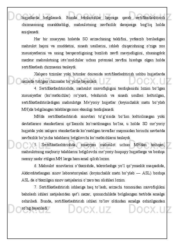 hujjatlarda   belgilanadi.   Bunda   tekshirishlar   hajmiga   qarab   sertifikatlashtirish
chizmasining   murakkabligi,   mahsulotning   xavfsizlik   darajasiga   bog‘liq   holda
aniqlanadi. 
Har   bir   muayyan   holatda   SO   arizachining   taklifini,   yetkazib   beriladigan
mahsulot   hajmi   va   muddatini,   sinash   usullarini,   ishlab   chiqarishning   o‘ziga   xos
xususiyatlarini   va   uning   barqarorligining   buzilish   xavfi   mavjudligiini,   shuningdek
mazkur   mahsulotning   iste’molchilar   uchun   potensial   xavfini   hisobga   olgan   holda
sertifikatlash chizmasini tanlaydi.
Xalqaro   tizimlar   yoki   bitimlar   doirasida   sertifikatlashtirish   ushbu   hujjatlarda
nazarda tutilgan chizmalar bo‘yicha bajariladi.
4.   Sertifikatlashtirishda,   mahsulot   muvofiqligini   tasdiqlanishi   lozim   bo‘lgan
xususiyatlar   (ko‘rsatkichlar)   ro‘yxati,   tekshirish   va   sinash   usullari   keltirilgan,
sertifikatlashtiriladigan   mahsulotga   M e’yoriy   hujjatlar   (keyinchalik   matn   bo‘ylab
MH)da belgilangan talablarga mos ekanligi tasdiqlanadi.
MHda   sertifikatlashtirish   sinovlari   to‘g‘risida   bo‘lim   keltirilmagan   yoki
davlatlararo   standartlarni   qo‘llanishi   ko‘rsatilmagan   bo‘lsa,   u   holda   SO   me’yoriy
hujjatda yoki xalqaro standartlarda ko‘rsatilgan tavsiflar majmuidan birinchi navbatda
xavfsizlik bo‘yicha talablarni belgilovchi ko‘rsatkichlarni tanlaydi.
5.   Sertifikatlashtirishda,   muayyan   mahsulot   uchun   MHdan   tashqari,
mahsulotning majburiy talablarini belgilovchi me’yoriy-huquqiy hujjatlarga va boshqa
rasmiy nashr etilgan MH larga ham amal qilish lozim.
6.   Mahsulot   sinovlarini   o‘tkazishda,   takrorlashga   yo‘l   qo‘ymaslik   maqsadida,
A kkreditatlangan   sinov   laboratoriyalari   (keyinchalik   matn   bo‘ylab   —   ASL)   boshqa
ASL da o‘tkazilgan sinov natijalarini o‘zaro tan olishlari lozim.
7.   Sertifikatlashtirish   ishlariga   haq   to‘lash,   arizachi   tomonidan   muvofiqlikni
baholash   ishlari   natijalaridan   qat’i   nazar,   qonunchilikda   belgilangan   tartibda   amalga
oshiriladi.   Bunda,   sertifikatlashtirish   ishlari   to‘lov   oldindan   amalga   oshirilgandan
so‘ng bajariladi. 