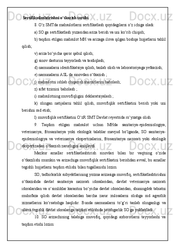  Sertifikatlashtirishni o‘tkazish tartibi
8. O‘z SMTda mahsulotlarni sertifikatlash quyidagilarni o‘z ichiga oladi:
a) SO ga sertifikatlash yuzasidan ariza berish va uni ko‘rib chiqish;
b) taqdim etilgan mahsulot MH va arizaga ilova qilgan boshqa hujjatlarni tahlil
qilish;
v) ariza bo‘yicha qaror qabul qilish;
g) sinov dasturini tayyorlash va tasdiqlash;
d) namunalarni identifikatsiya qilish, tanlab olish va laboratoriyaga yetkazish;
e) namunalarni ASL da sinovdan o‘tkazish ;
j) mahsulotni ishlab chiqarish sharoitlarini baholash;
z) sifat tizimini baholash ;
i) mahsulotning muvofiqligini deklaratsiyalash ;
k)   olingan   natijalarni   tahlil   qilish,   muvofiqlik   sertifikatini   berish   yoki   uni
berishni rad etish;
l) muvofiqlik sertifikatini O‘zR SMT Davlat reyestrida ro‘yxatga olish.
9.   Taqdim   etilgan   mahsulot   uchun   MHda   sanitariya-epidemiologiya,
veterinariya,   fitosanitariya   yoki   ekologik   talablar   mavjud   bo‘lganda,   SO   sanitariya-
epidemiologiya   va   veterinariya   ekspertizalarini,   fitosanitariya   nazorati   yoki   ekologik
ekspertizadan o‘tkazish zarurligini aniqlaydi.
Mazkur   amallar   sertifikatlashtirish   sinovlari   bilan   bir   vaqtning   o‘zida
o‘tkazilishi mumkin va arizachiga muvofiqlik sertifikatini berishdan avval, bu amallar
tegishli hujjatlarni taqdim etilishi bilan tugallanishi lozim.
SO, tadbirkorlik subyektlarining yozma arizasiga muvofiq, sertifikatlashtirishni
o‘tkazishda   davlat   sanitariya   nazorati   idoralaridan,   davlat   veterinariya   nazorati
idoralaridan va o‘simliklar karantini bo‘yicha davlat idoralaridan, shuningdek tabiatni
muhofaza   qilish   davlat   idoralaridan   barcha   zarur   xulosalarni   olishga   oid   agentlik
xizmatlarini   ko‘rsatishga   haqlidir.   Bunda   namunalarni   to‘g‘ri   tanlab   olinganligi   va
ularni tegishli davlat idoralariga taqdim etilishida javobgarlik SO ga yuklatiladi.
10.   SO   arizachining   talabiga   muvofiq,   quyidagi   axborotlarni   tayyorlashi   va
taqdim etishi lozim: 
